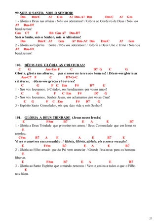 27 
99. SOIS O SANTO, SOIS O SENHOR! 
Dm Dm/C A7 Gm A7 Dm-A7 Dm Dm/C A7 Gm 
1 - Glória a Deus nas alturas / Nós vos adoramos! / Glória ao Cordeiro de Deus / Nós vos 
A7 Dm-D7 
bendizemos! 
Gm C7 F Bb Gm A7 Dm-D7 
Sois o Santo, sois o Senhor, sois o Altíssimo! 
Dm Dm/C A7 Gm A7 Dm-A7 Dm Dm/C A7 Gm 
2 - Glória ao Espírito Santo / Nós vos adoramos! / Glória a Deus Uno e Trino / Nós vos 
A7 Dm-D7 
bendizemos! 
100. DÊEM-VOS GLÓRIA AS CRIATURAS! 
C G Am-Em F C D7 G C G 
Glória, glória nas alturas, paz e amor na terra aos homens! / Dêem-vos glória as 
Am-C7 F C D7-G-C 
criaturas, dêem-vos graças e louvores! 
C G F C Em F# D7 G 
1 - Nós vos louvamos, ó Criador, vos bendizemos por vosso amor! 
C G F C Em F# D7 G 
2 - Nós vos louvamos, Senhor Jesus, vos aclamamos por vossa Cruz! 
C G F C Em F# D7 G 
3 - Espírito Santo Consolador, vós que dais vida e sois Senhor! 
101. GLÓRIA A DEUS TRINDADE (Jesus nosso Irmão) 
E F#m B7 E A E B7 
1 - Glória a Deus Trindade que primeiro nos amou / Deus Comunidade que em Jesus se 
E 
revelou. 
C#m B7 A E A E B7 E 
Viver e conviver em comunhão: / Glória, Glória, aleluia, eis a nossa vocação! 
E F#m B7 E A E B7 
2 - Glória ao Filho amado que do Pai vem anunciar / Grande Boa-nova para os homens 
E 
libertar. 
E F#m B7 E A E B7 
3 - Glória ao Santo Espírito que o mundo renovou / Vem e ensina a todos o que o Filho 
E 
nos falou. 
 