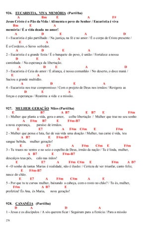 926. EUCARISTIA, VIVA MEMÓRIA (Partilha) 
270 
A Bm E A F# 
Jesus Cristo é o Pão da Vida / Alimenta o povo do Senhor / Eucaristia é viva 
Bm E A 
memória / É a vida doada no amor! 
A D E A D 
1 - Eucaristia é pão partilhado / Na justiça, na fé e no amor / É o corpo de Cristo presente / 
E A 
É o Cordeiro, o Servo sofredor. 
A D E A 
2 - Eucaristia é a grande festa / É o banquete do povo, é união / Fortalece a nossa 
D E A 
caminhada / Na esperança da libertação. 
A D E A D 
3 - Eucaristia é Ceia do amor / É aliança, é nossa comunhão / No deserto, o doce maná / 
E A 
Saciou a grande multidão. 
A D E A 
4 - Eucaristia nos traz compromisso / Com o projeto de Deus nos irmãos / Revigora as 
D E A 
forças e esperanças / Reanima a vida e a missão. 
927. MULHER GERAÇÃO Mães (Partilha) 
E B7 A B7 E B7 E F#m 
1 - Mulher que planta a vida, gera o amor, colhe libertação / Mulher que traz no seu sonho 
A F#m B7 E F#m-B7 
a nova esperança, paraíso de irmãos. 
E E7 A F#m C#m E F#m 
2 - Mulher que pensa e luta, faz de sua vida uma doação / Mulher, tua carne é vida, teu 
A B7 E F#m-B7 
sangue bebida, mulher geração! 
E E7 A F#m C#m E F#m 
3 - Tu trazes no ventre e no seio o espelho de Deus, irmão da nação / Tu é linda, mulher, 
A B7 E F#m-B7 
descalços teus pés, calo nas mãos! 
E E7 A F#m C#m E F#m A B7 
4 - O sonho de tantas Marias é realidade, não é ilusão: / Certeza de ver triunfar, canto feliz, 
E F#m-B7 
nasce do chão. 
E E7 A F#m C#m A E 
5 - Por que tu te curvas mulher, baixando a cabeça, com o rosto no chão? / Tu és, mulher, 
F#m A B7 E 
profetiza! És Ana, és Maria, nova geração! 
928. CANANÉIA (Partilha) 
D A D A 
1 - Jesus e os discípulos / A sós querem ficar / Seguiram para a Fenícia / Para a missão 
 