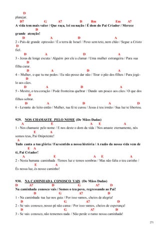 271 
D 
planejar. 
D7 G A7 D Bm Em A7 
A vida tem mais valor / Que raça, lei ou nação / É dom do Pai Criador / Merece 
D 
grande atenção! 
D A D A 
2 - País de grande opressão / É a terra de Israel / Povo sem teto, nem chão / Segue a Cristo 
D 
fiel. 
D A D A 
3 - Jesus de longe escuta / Alguém por ele a clamar / Uma mulher estrangeira / Para sua 
D 
filha curar. 
D A D A 
4 – Mulher, o que tu me pedes / Eu não posso dar não / Tirar o pão dos filhos / Para jogá - 
D 
lo aos cães. 
D A D A 
5 - Mestre, o teu coração / Pode fronteiras quebrar / Dando um pouco aos cães / O que dos 
D 
filhos sobrar. 
D A D A D 
6 - Levanta do leito então / Mulher, tua fé te curou / Jesus é teu irmão / Sua luz te libertou. 
929. NOS CHAMASTE PELO NOME (De Mãos Dadas) 
A E A E A 
1 - Nos chamaste pelo nome / E nos deste o dom da vida / Nos amaste eternamente, nós 
E A 
somos teus, Pai Onipotente! 
A 
Tudo canta a tua glória / Faz sentido a nossa história / A razão da nossa vida vem de 
E A 
ti, Pai Criador! 
A E A E A 
2 - Nesta humana caminhada /Temos luz e temos sombras / Mas não falta o teu carinho / 
E A 
És nossa luz, és nosso caminho! 
930. NA CAMINHADA CONOSCO VAIS (De Mãos Dadas) 
D A7 D G A7 D 
Na caminhada conosco vais / Somos o teu povo, regressando ao Pai! 
D G A7 D 
1 - Na caminhada tua luz nos guia / Por isso vamos, cheios de alegria! 
D G A7 D 
2 - Se vais conosco, nosso pé não cansa / Por isso vamos, cheios de esperança! 
D G A7 D 
3 - Se vais conosco, não tememos nada / Não perde o rumo nossa caminhada! 
 