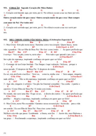 931. CORAÇÃO Sagrado Coração (De Mãos Dadas) 
272 
G D G D G 
1 - Coração está batendo aqui, por mim, por ti / No silêncio escuto a sua voz bater por nós. 
G D G 
Outro coração maior do que o meu / Outro coração maior do que o teu / Bate sempre 
D G 
com amor de Pai / Por todos nós! 
G D G D 
2 - Coração está sorrindo aqui, por mim, por ti / No silêncio escuto a sua voz sorrir por 
G 
nós. 
932. MEU CRISTO FEITO PÃO NESTA MESA (Celebrações Especiais I) 
A F#7 Bm E A F#m B7 
1 - Meu Cristo feito pão nesta mesa / Sustentas com o teu coração / Quem busca, nesta 
E B7 E-D-C#m-E A F#7 
vida a grandeza / De ser filho de Deus Pai / De viver como irmão. / Eu quero profissão que 
Bm E7 Bm C#7 F#m A7 D Ebº C#m F#m 
é serviço / Vou ser pão, como tu, neste altar / Pois tudo o que aprendi é pra isso: / 
Bm E A-F#m-Bm-E7 
Ser o pão da esperança, inspirando confiança em quem quer ser feliz! 
A F#7 Bm E A F#m B7 
2 - Comungo de teu Corpo Imolado / Teu Sangue é aqui redenção / Sofreste, porque o 
E B7 E-D-C#m-E 
nosso pecado / É desprezo de Deus Pai / E desprezo do irmão. 
A F#7 Bm E7 Bm C#7 F#m A7 D D° 
Eu sei, sim, profissão crucifica / Terei eu, como tu, minha cruz / Sem sangue, ninguém 
C#m F#m Bm E A-F#m-Bm-E7 
nada edifica / Não se dá esperança, inspirando confiança em quem quer ser feliz! 
A F#7 Bm E A F#m B7 
3 - Aqui não, ninguém é solitário / Teu pão faz fraternal comunhão / Teu sonho é patrão e 
E B7 E-D-C#m-E 
operário / Como filhos de Deus Pai / E irmão com irmão. 
A F#7 Bm E7 Bm C#7 F#m A7 D D° 
No mundo, não serei uma ilha / O que eu sei, é direito dos outros / Eu quero profissão que 
C#m F#m Bm E A-F#m-Bm-E-A 
partilha / Alegria e esperança, inspirando confiança em quem quer ser feliz! 
A F#7 Bm E A F#m B7 
4 - Meu Cristo, neste Pão escondido / Garantes nossa ressurreição / Assim dás para a vida 
E B7 E-D-C#m-E 
um sentido / Eu sou filho de Deus Pai / Para viver como irmão 
A F#7 Bm E7 Bm C#7 F#m A7 D D° 
Melhoro esta vida que passa / Lembrando a futura, sem fim / Assim vão, meu Diploma e 
C#m F#m Bm E A-F#m-Bm-E-A 
tua graça / Proclamando a esperança , inspirando confiança em quer ser feliz! 
 