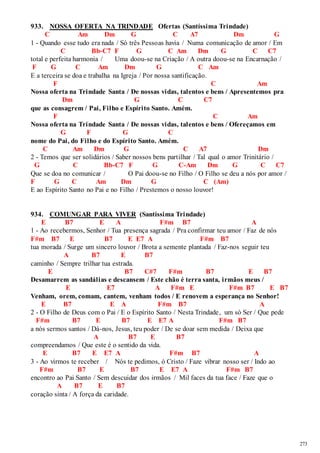 273 
933. NOSSA OFERTA NA TRINDADE Ofertas (Santíssima Trindade) 
C Am Dm G C A7 Dm G 
1 - Quando esse tudo era nada / Só três Pessoas havia / Numa comunicação de amor / Em 
C Bb-C7 F G C Am Dm G C C7 
total e perfeita harmonia / Uma doou-se na Criação / A outra doou-se na Encarnação / 
F G C Am Dm G C Am 
E a terceira se doa e trabalha na Igreja / Por nossa santificação. 
F C Am 
Nossa oferta na Trindade Santa / De nossas vidas, talentos e bens / Apresentemos pra 
Dm G C C7 
que as consagrem / Pai, Filho e Espírito Santo. Amém. 
F C Am 
Nossa oferta na Trindade Santa / De nossas vidas, talentos e bens / Ofereçamos em 
G F G C 
nome do Pai, do Filho e do Espírito Santo. Amém. 
C Am Dm G C A7 Dm 
2 - Temos que ser solidários / Saber nossos bens partilhar / Tal qual o amor Trinitário / 
G C Bb-C7 F G C-Am Dm G C C7 
Que se doa no comunicar / O Pai doou-se no Filho / O Filho se deu a nós por amor / 
F G C Am Dm G C (Am) 
E ao Espírito Santo no Pai e no Filho / Prestemos o nosso louvor! 
934. COMUNGAR PARA VIVER (Santíssima Trindade) 
E B7 E A F#m B7 A 
1 - Ao recebermos, Senhor / Tua presença sagrada / Pra confirmar teu amor / Faz de nós 
F#m B7 E B7 E E7 A F#m B7 
tua morada / Surge um sincero louvor / Brota a semente plantada / Faz-nos seguir teu 
A B7 E B7 
caminho / Sempre trilhar tua estrada. 
E B7 C#7 F#m B7 E B7 
Desamarrem as sandálias e descansem / Este chão é terra santa, irmãos meus / 
E E7 A F#m E F#m B7 E B7 
Venham, orem, comam, cantem, venham todos / E renovem a esperança no Senhor! 
E B7 E A F#m B7 A 
2 - O Filho de Deus com o Pai / E o Espírito Santo / Nesta Trindade, um só Ser / Que pede 
F#m B7 E B7 E E7 A F#m B7 
a nós sermos santos / Dá-nos, Jesus, teu poder / De se doar sem medida / Deixa que 
A B7 E B7 
compreendamos / Que este é o sentido da vida. 
E B7 E E7 A F#m B7 A 
3 - Ao virmos te receber / Nós te pedimos, ó Cristo / Faze vibrar nosso ser / Indo ao 
F#m B7 E B7 E E7 A F#m B7 
encontro ao Pai Santo / Sem descuidar dos irmãos / Mil faces da tua face / Faze que o 
A B7 E B7 
coração sinta / A força da caridade. 
 