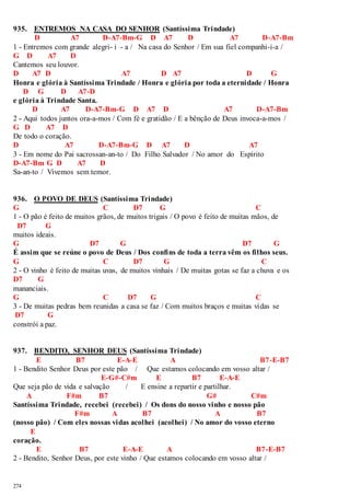 935. ENTREMOS NA CASA DO SENHOR (Santíssima Trindade) 
274 
D A7 D-A7-Bm-G D A7 D A7 D-A7-Bm 
1 - Entremos com grande alegri- i - a / Na casa do Senhor / Em sua fiel companhi-i-a / 
G D A7 D 
Cantemos seu louvor. 
D A7 D A7 D A7 D G 
Honra e glória à Santíssima Trindade / Honra e glória por toda a eternidade / Honra 
D G D A7-D 
e glória à Trindade Santa. 
D A7 D-A7-Bm-G D A7 D A7 D-A7-Bm 
2 - Aqui todos juntos ora-a-mos / Com fé e gratidão / E a bênção de Deus invoca-a-mos / 
G D A7 D 
De todo o coração. 
D A7 D-A7-Bm-G D A7 D A7 
3 - Em nome do Pai sacrossan-an-to / Do Filho Salvador / No amor do Espírito 
D-A7-Bm G D A7 D 
Sa-an-to / Vivemos sem temor. 
936. O POVO DE DEUS (Santíssima Trindade) 
G C D7 G C 
1 - O pão é feito de muitos grãos, de muitos trigais / O povo é feito de muitas mãos, de 
D7 G 
muitos ideais. 
G D7 G D7 G 
É assim que se reúne o povo de Deus / Dos confins de toda a terra vêm os filhos seus. 
G C D7 G C 
2 - O vinho é feito de muitas uvas, de muitos vinhais / De muitas gotas se faz a chuva e os 
D7 G 
mananciais. 
G C D7 G C 
3 - De muitas pedras bem reunidas a casa se faz / Com muitos braços e muitas vidas se 
D7 G 
constrói a paz. 
937. BENDITO, SENHOR DEUS (Santíssima Trindade) 
E B7 E-A-E A B7-E-B7 
1 - Bendito Senhor Deus por este pão / Que estamos colocando em vosso altar / 
E-G#-C#m E B7 E-A-E 
Que seja pão de vida e salvação / E ensine a repartir e partilhar. 
A F#m B7 G# C#m 
Santíssima Trindade, recebei (recebei) / Os dons do nosso vinho e nosso pão 
F#m A B7 A B7 
(nosso pão) / Com eles nossas vidas acolhei (acolhei) / No amor do vosso eterno 
E 
coração. 
E B7 E-A-E A B7-E-B7 
2 - Bendito, Senhor Deus, por este vinho / Que estamos colocando em vosso altar / 
 