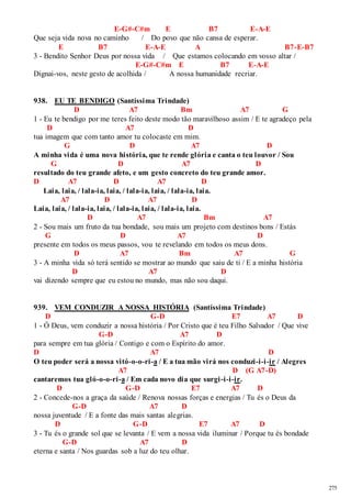 275 
E-G#-C#m E B7 E-A-E 
Que seja vida nova no caminho / Do povo que não cansa de esperar. 
E B7 E-A-E A B7-E-B7 
3 - Bendito Senhor Deus por nossa vida / Que estamos colocando em vosso altar / 
E-G#-C#m E B7 E-A-E 
Dignai-vos, neste gesto de acolhida / A nossa humanidade recriar. 
938. EU TE BENDIGO (Santíssima Trindade) 
D A7 Bm A7 G 
1 - Eu te bendigo por me teres feito deste modo tão maravilhoso assim / E te agradeço pela 
D A7 D 
tua imagem que com tanto amor tu colocaste em mim. 
G D A7 D 
A minha vida é uma nova história, que te rende glória e canta o teu louvor / Sou 
G D A7 D 
resultado do teu grande afeto, e um gesto concreto do teu grande amor. 
D A7 D A7 D 
Laia, laia, / lala-ia, laia, / lala-ia, laia, / lala-ia, laia. 
A7 D A7 D 
Laia, laia, / lala-ia, laia, / lala-ia, laia, / lala-ia, laia. 
D A7 Bm A7 
2 - Sou mais um fruto da tua bondade, sou mais um projeto com destinos bons / Estás 
G D A7 D 
presente em todos os meus passos, vou te revelando em todos os meus dons. 
D A7 Bm A7 G 
3 - A minha vida só terá sentido se mostrar ao mundo que saiu de ti / E a minha história 
D A7 D 
vai dizendo sempre que eu estou no mundo, mas não sou daqui. 
939. VEM CONDUZIR A NOSSA HISTÓRIA (Santíssima Trindade) 
D G-D E7 A7 D 
1 - Ó Deus, vem conduzir a nossa história / Por Cristo que é teu Filho Salvador / Que vive 
G-D A7 D 
para sempre em tua glória / Contigo e com o Espírito do amor. 
D A7 D 
O teu poder será a nossa vitó-o-o-ri-a / E a tua mão virá nos conduzi-i-i-ir / Alegres 
A7 D (G A7-D) 
cantaremos tua gló-o-o-ri-a / Em cada novo dia que surgi -i-i-ir. 
D G-D E7 A7 D 
2 - Concede-nos a graça da saúde / Renova nossas forças e energias / Tu és o Deus da 
G-D A7 D 
nossa juventude / E a fonte das mais santas alegrias. 
D G-D E7 A7 D 
3 - Tu és o grande sol que se levanta / E vem a nossa vida iluminar / Porque tu és bondade 
G-D A7 D 
eterna e santa / Nos guardas sob a luz do teu olhar. 
 