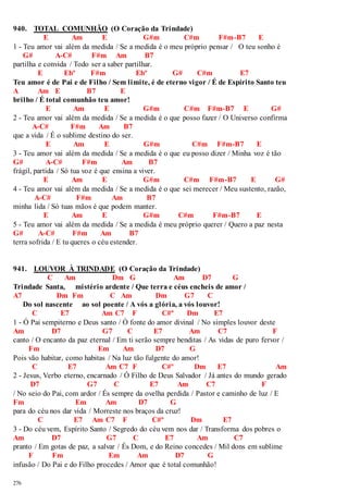 940. TOTAL COMUNHÃO (O Coração da Trindade) 
276 
E Am E G#m C#m F#m-B7 E 
1 - Teu amor vai além da medida / Se a medida é o meu próprio pensar / O teu sonho é 
G# A-C# F#m Am B7 
partilha e convida / Todo ser a saber partilhar. 
E Ebº F#m Ebº G# C#m E7 
Teu amor é de Pai e de Filho / Sem limite, é de eterno vigor / É de Espírito Santo teu 
A Am E B7 E 
brilho / É total comunhão teu amor! 
E Am E G#m C#m F#m-B7 E G# 
2 - Teu amor vai além da medida / Se a medida é o que posso fazer / O Universo confirma 
A-C# F#m Am B7 
que a vida / É o sublime destino do ser. 
E Am E G#m C#m F#m-B7 E 
3 - Teu amor vai além da medida / Se a medida é o que eu posso dizer / Minha voz é tão 
G# A-C# F#m Am B7 
frágil, partida / Só tua voz é que ensina a viver. 
E Am E G#m C#m F#m-B7 E G# 
4 - Teu amor vai além da medida / Se a medida é o que sei merecer / Meu sustento, razão, 
A-C# F#m Am B7 
minha lida / Só tuas mãos é que podem manter. 
E Am E G#m C#m F#m-B7 E 
5 - Teu amor vai além da medida / Se a medida é meu próprio querer / Quero a paz nesta 
G# A-C# F#m Am B7 
terra sofrida / E tu queres o céu estender. 
941. LOUVOR À TRINDADE (O Coração da Trindade) 
C Am Dm G Am D7 G 
Trindade Santa, mistério ardente / Que terra e céus encheis de amor / 
A7 Dm Fm C Am Dm G7 C 
Do sol nascente ao sol poente / A vós a glória, a vós louvor! 
C E7 Am C7 F C#º Dm E7 
1 - Ó Pai sempiterno e Deus santo / Ó fonte do amor divinal / No simples louvor deste 
Am D7 G7 C E7 Am C7 F 
canto / O encanto da paz eternal / Em ti serão sempre benditas / As vidas de puro fervor / 
Fm Em Am D7 G 
Pois vão habitar, como habitas / Na luz tão fulgente do amor! 
C E7 Am C7 F C#º Dm E7 Am 
2 - Jesus, Verbo eterno, encarnado / Ó Filho de Deus Salvador / Já antes do mundo gerado 
D7 G7 C E7 Am C7 F 
/ No seio do Pai, com ardor / És sempre da ovelha perdida / Pastor e caminho de luz / E 
Fm Em Am D7 G 
para do céu nos dar vida / Morreste nos braços da cruz! 
C E7 Am C7 F C#º Dm E7 
3 - Do céu vem, Espírito Santo / Segredo do céu vem nos dar / Transforma dos pobres o 
Am D7 G7 C E7 Am C7 
pranto / Em gotas de paz, a salvar / És Dom, e do Reino concedes / Mil dons em sublime 
F Fm Em Am D7 G 
infusão / Do Pai e do Filho procedes / Amor que é total comunhão! 
 
