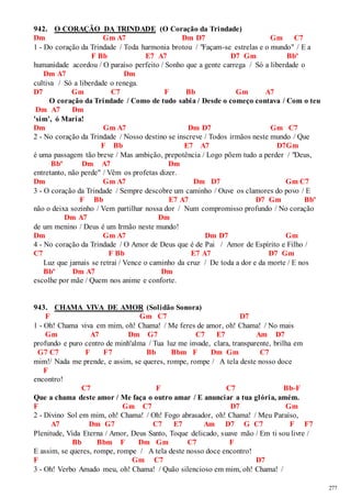 277 
942. O CORAÇÃO DA TRINDADE (O Coração da Trindade) 
Dm Gm A7 Dm D7 Gm C7 
1 - Do coração da Trindade / Toda harmonia brotou / "Façam-se estrelas e o mundo" / E a 
F Bb E7 A7 D7 Gm Bbº 
humanidade acordou / O paraíso perfeito / Sonho que a gente carrega / Só a liberdade o 
Dm A7 Dm 
cultiva / Só a liberdade o renega. 
D7 Gm C7 F Bb Gm A7 
O coração da Trindade / Como de tudo sabia / Desde o começo contava / Com o teu 
Dm A7 Dm 
'sim', ó Maria! 
Dm Gm A7 Dm D7 Gm C7 
2 - No coração da Trindade / Nosso destino se inscreve / Todos irmãos neste mundo / Que 
F Bb E7 A7 D7Gm 
é uma passagem tão breve / Mas ambição, prepotência / Logo põem tudo a perder / "Deus, 
Bbº Dm A7 Dm 
entretanto, não perde" / Vêm os profetas dizer. 
Dm Gm A7 Dm D7 Gm C7 
3 - O coração da Trindade / Sempre descobre um caminho / Ouve os clamores do povo / E 
F Bb E7 A7 D7 Gm Bbº 
não o deixa sozinho / Vem partilhar nossa dor / Num compromisso profundo / No coração 
Dm A7 Dm 
de um menino / Deus é um Irmão neste mundo! 
Dm Gm A7 Dm D7 Gm 
4 - No coração da Trindade / O Amor de Deus que é de Pai / Amor de Espírito e Filho / 
C7 F Bb E7 A7 D7 Gm 
Luz que jamais se retrai / Vence o caminho da cruz / De toda a dor e da morte / E nos 
Bbº Dm A7 Dm 
escolhe por mãe / Quem nos anime e conforte. 
943. CHAMA VIVA DE AMOR (Solidão Sonora) 
F Gm C7 D7 
1 - Oh! Chama viva em mim, oh! Chama! / Me feres de amor, oh! Chama! / No mais 
Gm A7 Dm G7 C7 E7 Am D7 
profundo e puro centro de minh'alma / Tua luz me invade, clara, transparente, brilha em 
G7 C7 F F7 Bb Bbm F Dm Gm C7 
mim!/ Nada me prende, e assim, se queres, rompe, rompe / A tela deste nosso doce 
F 
encontro! 
C7 F C7 Bb-F 
Que a chama deste amor / Me faça o outro amar / E anunciar a tua glória, amém. 
F Gm C7 D7 Gm 
2 - Divino Sol em mim, oh! Chama! / Oh! Fogo abrasador, oh! Chama! / Meu Paraíso, 
A7 Dm G7 C7 E7 Am D7 G C7 F F7 
Plenitude, Vida Eterna / Amor, Deus Santo, Toque delicado, suave mão / Em ti sou livre / 
Bb Bbm F Dm Gm C7 F 
E assim, se queres, rompe, rompe / A tela deste nosso doce encontro! 
F Gm C7 D7 
3 - Oh! Verbo Amado meu, oh! Chama! / Quão silencioso em mim, oh! Chama! / 
 