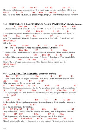 278 
Gm A7 Dm G7 C7 E7 Am D7 
Despertas onde tu secretamente moras / E és plena graça, no mais terno abraço / Eu já sou 
G7 C7 F F7 Bb Bbm F Dm Gm C7 F 
teu, só tu me bastas / E assim, se queres, rompe, rompe, a tela deste nosso doce encontro! 
944. APRESENTAÇÃO DAS OFERENDAS: "ALMA ENAMORADA" (Solidão Sonora) 
A F#m Bm E7 A C#m G#7 
1 - Senhor Deus, amado meu / Se te recordas / Dos meus pecados / Faze neles tua vontade 
C#7 F#m B7 E A7 D 
/ Exercendo teu perdão, bondade / Não tardes / Não mais esperes / Ouve esta prece / E 
C#7 F#m F# Bm E7 A 
toma / As moedinhas, pequenez, fraqueza / Mas dá-me o Bem maior, Cristo Jesus / Meu 
B7-E7-Em-A7 
Sal-va-dor! 
D Dm A F#m B7 E7 A B7-E 
Tudo é teu / Tu és meu / Nada mais quero, senão a ti, Senhor! 
A F#m Bm E7 A C#m 
2 - Senhor Deus, amado meu / Só tu sacias / Meu ser, minh'alma / Bens terrenos, simples 
G#7 C#7 F#m B7 E A7 D 
migalhas / Que nos caem da tua farta mesa / Ó dá-me / Tua riqueza / Teu próprio Filho 
C#7 F#m F# Bm E7 A 
E nele / Eu te ofereço toda a minha vida / Sair de mim, buscar o gozo teu / É a 
B7-E7 Em-A7 
glória, a luz! 
945. CANTEMOS... HOJE E DEPOIS! (Em busca de Deus) 
Em B7 Em D D7 G 
1 - Nós somos barro, tão frágeis somos nós / Mas nosso Oleiro, nos tendo em suas mãos / 
Am Em B7 E B7 
Sabe nos moldar na dor, se em nós puder agir. 
E B7 F#m B7 E G# C#m F# B7 
É maravilhoso Deus em seu amor: / Ele é o Pai que chama a ser, e dá a cada um seu lugar / 
E B7 C#7 F#m B7 E C#m F#m B7 
Tudo é passageiro, só o bem permanece / Cantemos pois, hoje e depois / Quando esta terra 
E A-B7 
for céu. 
Em B7 Em D D7 G Am 
2 - Deus, Pai e Oleiro trabalha sem cessar / No coração que se deixa modelar / Vaso novo 
Em B7 E B7 
só se faz no amor que a dor nos traz. 
E B7 F#m -B7 E G# C#m F# B7 
A felicidade está muito além / Da vaidade e do prazer, vem lá do profundo interior / 
E B7 C#7 F#m B7 E C#m 
Tudo é passageiro, só o Senhor permanece / Cantemos pois, hoje e depois / 
F#m B7 G# C#7 F#m B7 E C#m F#m B7 E 
Quando esta terra for céu. / Cantemos pois, hoje e depois / Quando esta terra for céu. 
 