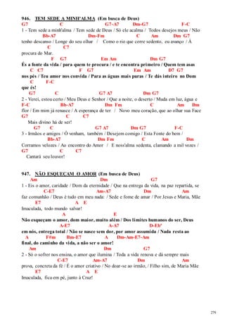 279 
946. TEM SEDE A MINH'ALMA (Em busca de Deus) 
G7 C G7-A7 Dm-G7 F-C 
1 - Tem sede a minh'alma / Tem sede de Deus / Só ele acalma / Todos desejos meus / Não 
Bb-A7 Dm-Fm C Am Dm G7 
tenho descanso / Longe do seu olhar / Como o rio que corre sedento, eu avanço / À 
C C7 
procura do Mar. 
F G7 Em Am Dm G7 
És a fonte da vida / para quem te procura / e te encontra primeiro / Quem tem asas 
C C7 F G7 Em Am D7 G7 
nos pés / Teu amor nos convida / Para as águas mais puras / Te dás inteiro no Dom 
C F-C 
que és! 
G7 C G7 A7 Dm G7 
2 - Verei, estou certo / Meu Deus e Senhor / Que a noite, o deserto / Muda em luz, água e 
F-C Bb-A7 Dm Fm C Am Dm 
flor / Em mim já renasce / A esperança de ter / Novo meu coração, que ao olhar sua Face 
G7 C C7 
Mais divino há de ser! 
G7 C G7 A7 Dm G7 F-C 
3 - Irmãos e amigos / Ó venham, também / Desejem comigo / Esta Fonte do bem / 
Bb-A7 Dm Fm C Am Dm 
Corramos velozes / Ao encontro do Amor / E noss'alma sedenta, clamando a mil vozes / 
G7 C C7 
Cantará seu louvor! 
947. NÃO ESQUEÇAM O AMOR (Em busca de Deus) 
Am Dm G7 
1 - Eis o amor, caridade / Dom da eternidade / Que na entrega da vida, na paz repartida, se 
C-E7 Am-A7 Dm Am 
faz comunhão / Deus é tudo em meu nada: / Sede e fome de amar / Por Jesus e Maria, Mãe 
E7 A E 
Imaculada, todo mundo salvar! 
A E 
Não esqueçam o amor, dom maior, muito além / Dos limites humanos do ser, Deus 
A-E7 A-A7 D-Ebº 
em nós, entrega total / Não se nasce sem dor, por amor assumida / Nada resta ao 
A F#m Bm-E7 A Dm-Am-E7-Am 
final, do caminho da vida, a não ser o amor! 
Am Dm G7 
2 - Só o sofrer nos ensina, o amor que ilumina / Toda a vida renova e dá sempre mais 
C-E7 Am-A7 Dm Am 
prova, concreta da fé / É o amor criativo / No doar-se ao irmão, / Filho sim, de Maria Mãe 
E7 A E 
Imaculada, fica em pé, junto à Cruz! 
 