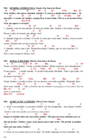 948. SENHOR, COMIGO FICA Emaús (Em busca de Deus) 
D A7 D D7 G A7 F#m Bm E7 
Vem, Senhor, não quero caminhar sozinho / E, sem ti, a minha mesa está vazia: / Sê 
280 
A7 D A7 D D7 G F#-Bm Ebº 
meu pão! / A tarde cai, Senhor, comigo fica, sê meu vinho / Põe-se o sol na noite fria, / 
D Em-A7-D 
Vem, me aquece o coração! 
A7 D A7 D F# Bm 
1 - Quando a dor de uma partida / Se fizer em minha vida / Senhor, ó fica então comigo / 
E7 A A7 
Dá-me a mão, sê consolo, paz, abrigo, vem! 
A7 D A7 D F# 
2 - Quando longa for a estrada / E eu não vir mais que o meu nada / Senhor, sê luz na noite 
Bm E7 A A7 
escura / Ilumina meu ser que te procura, Vem! 
A7 D A7 D F# Bm 
3 - Quando, enfim, raiar o dia / Da perfeita alegria / Senhor, que eu veja a tua face / E 
E7 A A7 
feliz, o meu coração te abrace, vem! 
949. TOMAI E RECEBEI Ofertas (Em busca de Deus) 
A E A-A7 D F# Bm E7 A F# 
Tomai e recebei, Senhor, / Tomai e recebei, Senhor / Minha memória, meu entendimento / 
Bm E7 A C# F#m B7 E C#m F#m 
O meu querer, a minha vontade / E recebei toda minha liberdade / Tudo o que tenho, vós 
B7 E E7 
me destes com amor! 
A G# C#m Bbº F# Bm E7 
Tomai, Senhor, e recebei os dons / Eu vos devolvo com toda a gratidão / Disponde deles, 
F#m A7 D Dm A F# 
fazei vossa vontade / Mas, ó Senhor, dai-me somente vossa graça e vosso amor / Isto me 
Bm E7 A A7 
basta, e nada mais! 
(Bm E7) (A-D-A) 
950. ACHEI O TEU CAMINHO (Meu Cristo Amigo) 
C F G C 
1 - Achei o teu caminho, te encontrei, Senhor / Eu vim devagarinho, mas cheguei, Senhor 
F C G C 
/ Senhor, não vim sozinho, eu te trouxe o meu amor! 
C A7 Dm G 
Seguro as minhas mãos nas tuas mãos, Senhor / Me guia em meus caminhos pra eu 
C A7 Dm 
não me perder / Senhor, segue meus passos para onde eu for / Me prende as minhas 
G C 
mãos nas tuas mãos, Senhor! 
C F G C 
2 - Jesus, eu sou criança mas já sei te amar / És minha segurança no meu caminhar / Eu 
 
