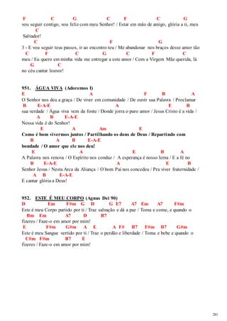 281 
F C G C F C G 
vou seguir contigo, vou feliz com meu Senhor! / Estar em mão de amigo, glória a ti, meu 
C 
Salvador! 
C F G 
3 - E vou seguir teus passos, ir ao encontro teu / Me abandonar nos braços desse amor tão 
C F C G C F C 
meu / Eu quero em minha vida me entregar a este amor / Com a Virgem Mãe querida, lá 
G C 
no céu cantar louvor! 
951. ÁGUA VIVA (Adoremos I) 
E A F B A 
O Senhor nos deu a graça / De viver em comunidade / De ouvir sua Palavra / Proclamar 
B E-A-E A E B 
sua verdade / Água viva vem da fonte / Donde jorra o puro amor / Jesus Cristo é a vida / 
A B E-A-E 
Nossa vida é do Senhor! 
E A Am E 
Como é bom vivermos juntos / Partilhando os dons de Deus / Repartindo com 
B A B E-A-E 
bondade / O amor que ele nos deu! 
E A E B A 
A Palavra nos renova / O Espírito nos conduz / A esperança é nosso lema / E a fé no 
B E-A-E A E B 
Senhor Jesus / Nesta Arca da Aliança / O bom Pai nos concedeu / Pra viver fraternidade / 
A B E-A-E 
E cantar glória a Deus! 
952. ESTE É MEU CORPO (Agnus Dei 90) 
D Em F#m G D G E7 A7 Em A7 F#m 
Este é meu Corpo partido por ti / Traz salvação e dá a paz / Toma e come, e quando o 
Bm Em A7 D B7 
fizeres / Faze-o em amor por mim! 
E F#m G#m A E A F# B7 F#m B7 G#m 
Este é meu Sangue vertido por ti / Traz o perdão e liberdade / Toma e bebe e quando o 
C#m F#m B7 E 
fizeres / Faze-o em amor por mim! 
 