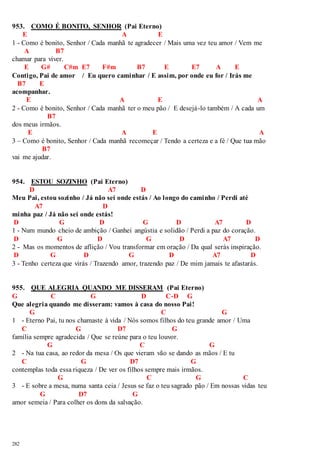 953. COMO É BONITO, SENHOR (Pai Eterno) 
282 
E A E 
1 - Como é bonito, Senhor / Cada manhã te agradecer / Mais uma vez teu amor / Vem me 
A B7 
chamar para viver. 
E G# C#m E7 F#m B7 E E7 A E 
Contigo, Pai de amor / Eu quero caminhar / E assim, por onde eu for / Irás me 
B7 E 
acompanhar. 
E A E A 
2 - Como é bonito, Senhor / Cada manhã ter o meu pão / E desejá-lo também / A cada um 
B7 
dos meus irmãos. 
E A E A 
3 – Como é bonito, Senhor / Cada manhã recomeçar / Tendo a certeza e a fé / Que tua mão 
B7 
vai me ajudar. 
954. ESTOU SOZINHO (Pai Eterno) 
D A7 D 
Meu Pai, estou sozinho / Já não sei onde estás / Ao longo do caminho / Perdi até 
A7 D 
minha paz / Já não sei onde estás! 
D G D G D A7 D 
1 - Num mundo cheio de ambição / Ganhei angústia e solidão / Perdi a paz do coração. 
D G D G D A7 D 
2 - Mas os momentos de aflição / Vou transformar em oração / Da qual serás inspiração. 
D G D G D A7 D 
3 - Tenho certeza que virás / Trazendo amor, trazendo paz / De mim jamais te afastarás. 
955. QUE ALEGRIA QUANDO ME DISSERAM (Pai Eterno) 
G C G D C-D G 
Que alegria quando me disseram: vamos à casa do nosso Pai! 
G C G 
1 - Eterno Pai, tu nos chamaste à vida / Nós somos filhos do teu grande amor / Uma 
C G D7 G 
família sempre agradecida / Que se reúne para o teu louvor. 
G C G 
2 - Na tua casa, ao redor da mesa / Os que vieram vão se dando as mãos / E tu 
C G D7 G 
contemplas toda essa riqueza / De ver os filhos sempre mais irmãos. 
G C G C 
3 - E sobre a mesa, numa santa ceia / Jesus se faz o teu sagrado pão / Em nossas vidas teu 
G D7 G 
amor semeia / Para colher os dons da salvação. 
 