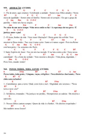 959. ADORAÇÃO (CF2000) 
284 
C G F C F G A 
1 - Pai de amor, aqui estamos / Celebrando a unidade / Somos teus filhos amados / Nesta 
D7 G F G C E7 Am F G 
mesa da igualdade / Somos uma só família / Somos um só coração. / Eis que a graça da 
C Am Dm G C-F-C 
partilha / Entre nós faz-se oração. 
Am Em F C Am Em 
No raiar de um novo tempo / Vida nova então se faz / A esperança do teu povo / É 
F G C-F-C 
justiça, amor e paz! 
C G F C F G C 
2 - Ó Jesus, Senhor da vida / Vem trazer libertação! / Desta gente tão sofrida / Vem 
D7 G F C E7 Am F 
mostrar-te Deus-irmão. / Tua cruz é rumo certo / Junto a ti vamos seguir / Pois teu Reino 
G C Am Dm G C-F-C 
está bem perto: / As sementes vão florir. 
C G F C F G C D7 
3. Santo Espírito de Amor / Faz em nós tua morada / E na luta contra a dor / Guia nossa 
G F C E7 Am F G C Am 
caminhada! / És a fonte da verdade / Vem mostrar a direção: / Vida plena, dignidade, / 
Dm G C-F-C 
Povo livre, mundo irmão! 
960. POVOS TODOS, TODA GENTE (CF2000) 
E F#m B7 E E7 A Am 
Povos todos, toda gente, / Línguas, raças, religiões: / Nova história e hori zonte, / Novo 
E B7 E 
chão sem exclusões! 
E B7 F#m 
1 - Caminhamos para a terra / Onde corre leite e mel. / Dignidade nós veremos: / "Nova 
B7 E 
terra e novo céu!" 
E B7 F#m B7 
2 - Solidários, irmanados / Na justiça e no perdão, / Romperemos as cadeias / Da miséria e 
E 
opressão. 
E B7 F#m 
3 - Nossos lábios cantem sempre / Quem da vida é o Senhor. / Os direitos respeitados / 
B7 E 
São também nosso louvor! 
 