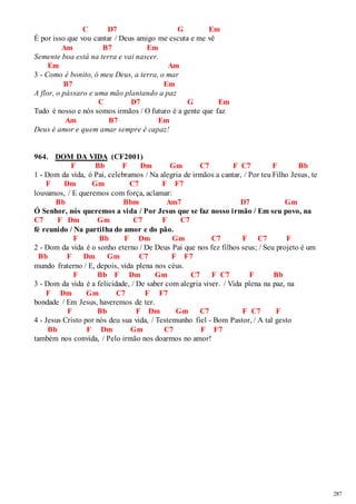 287 
C D7 G Em 
É por isso que vou cantar / Deus amigo me escuta e me vê 
Am B7 Em 
Semente boa está na terra e vai nascer. 
Em Am 
3 - Como é bonito, ó meu Deus, a terra, o mar 
B7 Em 
A flor, o pássaro e uma mão plantando a paz 
C D7 G Em 
Tudo é nosso e nós somos irmãos / O futuro é a gente que faz 
Am B7 Em 
Deus é amor e quem amar sempre é capaz! 
964. DOM DA VIDA (CF2001) 
F Bb F Dm Gm C7 F C7 F Bb 
1 - Dom da vida, ó Pai, celebramos / Na alegria de irmãos a cantar, / Por teu Filho Jesus , te 
F Dm Gm C7 F F7 
louvamos, / E queremos com força, aclamar: 
Bb Bbm Am7 D7 Gm 
Ó Senhor, nós queremos a vida / Por Jesus que se faz nosso irmão / Em seu povo, na 
C7 F Dm Gm C7 F C7 
fé reunido / Na partilha do amor e do pão. 
F Bb F Dm Gm C7 F C7 F 
2 - Dom da vida é o sonho eterno / De Deus Pai que nos fez filhos seus; / Seu projeto é um 
Bb F Dm Gm C7 F F7 
mundo fraterno / E, depois, vida plena nos céus. 
F Bb F Dm Gm C7 F C7 F Bb 
3 - Dom da vida é a felicidade, / De saber com alegria viver. / Vida plena na paz, na 
F Dm Gm C7 F F7 
bondade / Em Jesus, haveremos de ter. 
F Bb F Dm Gm C7 F C7 F 
4 - Jesus Cristo por nós deu sua vida, / Testemunho fiel - Bom Pastor, / A tal gesto 
Bb F Dm Gm C7 F F7 
também nos convida, / Pelo irmão nos doarmos no amor! 
 