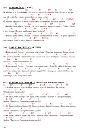 965. BENDITO ÉS TU (CF2001) 
288 
G Am C D7 G G7 
Bendito és tu, ó Deus Criador, / Revestes o mundo da mais fina flor / Restauras o fraco 
C G D7 G-C-G 
que a ti se confia / E junto aos irmãos, em paz, o envias. 
C G Em C G D7 G (C-D7-G) 
Ó Deus do Universo, és Pai e Senhor / Por tua bondade recebe o louvor! 
G Am C D7 G G7 
2 - Bendito és tu, ó Deus Criador / Por quem aprendeu o gesto de amor: / Colher a fartura 
C G D7 G-C-G 
e ter a beleza / De ser a partilha dos frutos na mesa! 
G Am C D7 G G7 
3 - Bendito és tu, ó Deus Criador / Fecundas a terra com vida e amor! / A quem aguardava 
C G D7 G-C-G 
um canto de festa / A mesa promete eterna seresta! 
966. CANÇÃO DA CHEGADA (CF2000) 
C G C F G C 
1 - Estamos aqui, Senhor, / Viemos de todo o lugar / Trazendo um pouco do que somos / 
G C C7 F G C Am 
Pra nossa fé partilhar / Trazendo nosso louvor / Um canto de alegria / Trazendo a nossa 
Dm G C 
vontade / De ver raiar um novo dia. 
C G C F G C 
2 - Estamos aqui, Senhor, / Cercando esta mesa comum / Trazendo idéias diferentes / Mas 
G C C7 F G7 C Am 
em Cristo somos um / E quando sairmos daqui / Nós vamos para voltar / Na força da 
Dm G C 
esperança / E na coragem de lutar. 
967. BENDITO, LOUVADO SEJA Adoração (As mais lindas canções... ) 
C G7 C G7 C C7 F G7 C C7 
1 – Bendito, louvado seja / Bendito, louvado seja / O Santíssimo Sacramento 
F G7 C 
O Santíssimo Sacramento! 
C G7 C G7 C C7 F G7 
2 - Os anjos, todos os anjos / Os anjos, todos os anjos / Louvem a Deus para sempre. 
C C7 F G7 C 
Amém! / Louvem a Deus para sempre. Amém! 
G7 C G7 C C7 F G7 
3 - Os Santos, todos os Santos / Os Santos, todos os Santos / Louvem a Deus para sempre. 
C C7 F G7 C 
Amém! / Louvem a Deus para sempre. Amém! 
G7 C G7 C C7 F G7 
4 - Os povos, todos os povos / Os povos, todos os povos / Louvem a Deus para sempre. 
C C7 F G7 C 
Amém! / Louvem a Deus para sempre. Amém! 
 