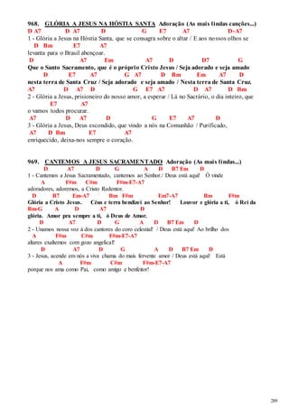 289 
968. GLÓRIA A JESUS NA HÓSTIA SANTA Adoração (As mais lindas canções...) 
D A7 D A7 D G E7 A7 D-A7 
1 - Glória a Jesus na Hóstia Santa, que se consagra sobre o altar / E aos nossos olhos se 
D Bm E7 A7 
levanta para o Brasil abençoar. 
D A7 Em A7 D D7 G 
Que o Santo Sacramento, que é o próprio Cristo Jesus / Seja adorado e seja amado 
D E7 A7 G A7 D Bm Em A7 D 
nesta terra de Santa Cruz / Seja adorado e seja amado / Nesta terra de Santa Cruz. 
A7 D A7 D G E7 A7 D A7 D Bm 
2 - Glória a Jesus, prisioneiro do nosso amor, a esperar / Lá no Sacrário, o dia inteiro, que 
E7 A7 
o vamos todos procurar. 
A7 D A7 D G E7 A7 D 
3 - Glória a Jesus, Deus escondido, que vindo a nós na Comunhão / Purificado, 
A7 D Bm E7 A7 
enriquecido, deixa-nos sempre o coração. 
969. CANTEMOS A JESUS SACRAMENTADO Adoração (As mais lindas...) 
D A7 D G A D B7 Em D 
1 - Cantemos a Jesus Sacramentado, cantemos ao Senhor./ Deus está aqui! Ó vinde 
A F#m C#m F#m-E7-A7 
adoradores, adoremos, a Cristo Redentor. 
D B7 Em-A7 Bm F#m Em7-A7 Bm F#m 
Glória a Cristo Jesus. Céus e terra bendizei ao Senhor! Louvor e glória a ti, ó Rei da 
Bm-G A D A7 D 
glória. Amor pra sempre a ti, ó Deus de Amor. 
D A7 D G A D B7 Em D 
2 - Unamos nossa voz à dos cantores do coro celestial! / Deus está aqui! Ao brilho dos 
A F#m C#m F#m-E7-A7 
altares exaltemos com gozo angelical! 
D A7 D G A D B7 Em D 
3 - Jesus, acende em nós a viva chama do mais fervente amor / Deus está aqui! Está 
A F#m C#m F#m-E7-A7 
porque nos ama como Pai, como amigo e benfeitor! 
 