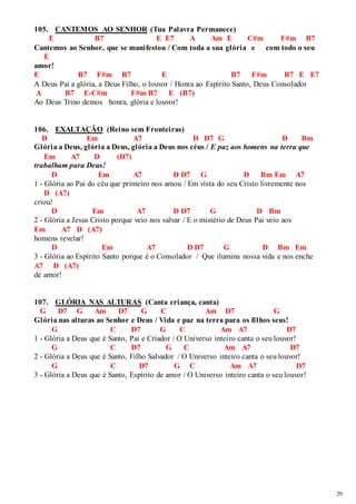 29 
105. CANTEMOS AO SENHOR (Tua Palavra Permanece) 
E B7 E E7 A Am E C#m F#m B7 
Cantemos ao Senhor, que se manifestou / Com toda a sua glória e com todo o seu 
E 
amor! 
E B7 F#m B7 E B7 F#m B7 E E7 
A Deus Pai a glória, a Deus Filho, o louvor / Honra ao Espírito Santo, Deus Consolador 
A B7 E-C#m F#m B7 E (B7) 
Ao Deus Trino demos honra, glória e louvor! 
106. EXALTAÇÃO (Reino sem Fronteiras) 
D Em A7 D D7 G D Bm 
Glória a Deus, glória a Deus, glória a Deus nos céus / E paz aos homens na terra que 
Em A7 D (D7) 
trabalham para Deus! 
D Em A7 D D7 G D Bm Em A7 
1 - Glória ao Pai do céu que primeiro nos amou / Em vista do seu Cristo livremente nos 
D (A7) 
criou! 
D Em A7 D D7 G D Bm 
2 - Glória a Jesus Cristo porque veio nos salvar / E o mistério de Deus Pai veio aos 
Em A7 D (A7) 
homens revelar! 
D Em A7 D D7 G D Bm Em 
3 - Glória ao Espírito Santo porque é o Consolador / Que ilumina nossa vida e nos enche 
A7 D (A7) 
de amor! 
107. GLÓRIA NAS ALTURAS (Canta criança, canta) 
G D7 G Am D7 G C Am D7 G 
Glória nas alturas ao Senhor e Deus / Vida e paz na terra para os filhos seus! 
G C D7 G C Am A7 D7 
1 - Glória a Deus que é Santo, Pai e Criador / O Universo inteiro canta o seu louvor! 
G C D7 G C Am A7 D7 
2 - Glória a Deus que é Santo, Filho Salvador / O Universo inteiro canta o seu louvor! 
G C D7 G C Am A7 D7 
3 - Glória a Deus que é Santo, Espírito de amor / O Universo inteiro canta o seu louvor! 
 