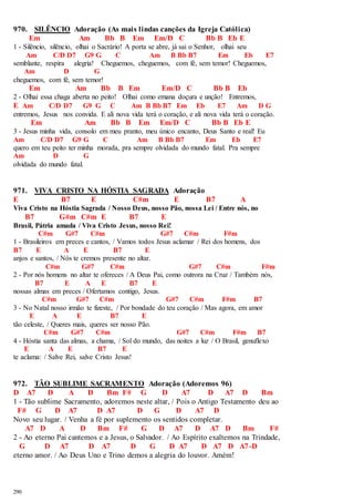 970. SILÊNCIO Adoração (As mais lindas canções da Igreja Católica) 
290 
Em Am Bb B Em Em/D C Bb B Eb E 
1 - Silêncio, silêncio, olhai o Sacrário! A porta se abre, já sai o Senhor, olhai seu 
Am C/D D7 G9 G C Am B Bb B7 Em Eb E7 
semblante, respira alegria! Cheguemos, cheguemos, com fé, sem temor! Cheguemos, 
Am D G 
cheguemos, com fé, sem temor! 
Em Am Bb B Em Em/D C Bb B Eb 
2 - Olhai essa chaga aberta no peito! Olhai como emana doçura e unção! Entremos, 
E Am C/D D7 G9 G C Am B Bb B7 Em Eb E7 Am D G 
entremos, Jesus nos convida. E ali nova vida terá o coração, e ali nova vida terá o coração. 
Em Am Bb B Em Em/D C Bb B Eb E 
3 - Jesus minha vida, consolo em meu pranto, meu único encanto, Deus Santo e real! Eu 
Am C/D D7 G9 G C Am B Bb B7 Em Eb E7 
quero em teu peito ter minha morada, pra sempre olvidada do mundo fatal. Pra sempre 
Am D G 
olvidada do mundo fatal. 
971. VIVA CRISTO NA HÓSTIA SAGRADA Adoração 
E B7 E C#m E B7 A 
Viva Cristo na Hóstia Sagrada / Nosso Deus, nosso Pão, nossa Lei / Entre nós, no 
B7 G#m C#m E B7 E 
Brasil, Pátria amada / Viva Cristo Jesus, nosso Rei! 
C#m G#7 C#m G#7 C#m F#m 
1 - Brasileiros em preces e cantos, / Vamos todos Jesus aclamar / Rei dos homens, dos 
B7 E A E B7 E 
anjos e santos, / Nós te cremos presente no altar. 
C#m G#7 C#m G#7 C#m F#m 
2 - Por nós homens no altar te ofereces / A Deus Pai, como outrora na Cruz / Também nós, 
B7 E A E B7 E 
nossas almas em preces / Ofertamos contigo, Jesus. 
C#m G#7 C#m G#7 C#m F#m B7 
3 - No Natal nosso irmão te fizeste, / Por bondade do teu coração / Mas agora, em amor 
E A E B7 E 
tão celeste, / Queres mais, queres ser nosso Pão. 
C#m G#7 C#m G#7 C#m F#m B7 
4 - Hóstia santa das almas, a chama, / Sol do mundo, das noites a luz / O Brasil, genuflexo 
E A E B7 E 
te aclama: / Salve Rei, salve Cristo Jesus! 
972. TÃO SUBLIME SACRAMENTO Adoração (Adoremos 96) 
D A7 D A D Bm F# G D A7 D A7 D Bm 
1 - Tão sublime Sacramento, adoremos neste altar, / Pois o Antigo Testamento deu ao 
F# G D A7 D A7 D G D A7 D 
Novo seu lugar. / Venha a fé por suplemento os sentidos completar. 
A7 D A D Bm F# G D A7 D A7 D Bm F# 
2 - Ao eterno Pai cantemos e a Jesus, o Salvador. / Ao Espírito exaltemos na Trindade, 
G D A7 D A7 D G D A7 D A7 D A7-D 
eterno amor. / Ao Deus Uno e Trino demos a alegria do louvor. Amém! 
 