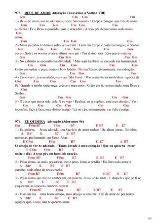 291 
973. DEUS DE AMOR Adoração (Louvemos o Senhor VIII) 
Gm Cm Gm Cm 
1 - Deus de amor, nós te adoramos, neste Sacramento / Corpo e Sangue que fizeste nosso 
Gm Cm Gm Cm Gm Cm 
alimento / És o Deus escondido, vivo e vencedor / A teus pés depositamos todo nosso 
Gm 
amor. 
Gm Cm Gm Cm 
2 - Meus pecados redimiste sobre a tua Cruz / Com teu Corpo e com teu Sangue, ó Senhor 
Gm Cm Gm Cm Gm Cm Gm 
Jesus / Sobre os nossos altares, vítima sem par / Teu divino sacrifício queres renovar. 
Gm Cm Gm Cm Gm 
3 - No calvário se escondia tua divindade / Mas aqui também se esconde tua humanidade / 
Cm Gm Cm Gm Cm Gm 
Creio em ambas e peço, como o bom ladrão / No teu Reino, eternamente, tua salvação. 
Gm Cm Gm Cm 
4 - Creio em ti, ressuscitado, mais que São Tomé / Mas aumenta na minh’alma o poder da 
Gm Cm Gm Cm Gm Cm 
fé / Guarda a minha esperança, cresce o meu amor / Creio em ti, ressuscitado, meu Deus e 
Gm 
Senhor. 
Gm Cm Gm Cm Gm 
5 - Ó Jesus que nesta vida pela fé eu vejo / Realiza, eu te suplico, este meu desejo: / Ver - 
Cm Gm Cm Gm Cm Gm 
te, enfim, face a face, meu divino amigo / Lá no céu, eternamente, ser feliz contigo. 
974. EU QUISERA Adoração (Adoremos 96) 
Em F#m B7 F#m B7 E B7 E E7 
1 - Eu quisera, Jesus adorado, teu Sacrário de amor rodear / De almas puras, florinhas 
A Bbº E B7 E B7 
mimosas, perfumando teu Santo Altar. 
E C#m F#m B7 E E7 A B7 
O desejo de ver-te adorado, / Tanto invade o meu coração / Que eu quisera estar 
E C#m F#m B7 E 
noite e dia / A teus pés em humilde oração. 
F#m B7 F#m B7 E B7 E E7 
2 - Pelas almas, as mais pecadoras, eu te peço, Jesus o perdão / Dá-lhes todo amor e 
A Bbº E B7 E B7 
carinho, todo afeto do teu coração. 
F#m B7 F#m B7 E B7 E E7 
3 - Pelas almas que não te conhecem, eu quisera, Jesus, só te amar / E daqueles que de ti se 
A Bbº E B7 E B7 
esquecem, as loucuras também reparar. 
F#m B7 F#m B7 E B7 E E7 
4 - E se um dia, meu Jesus amado, meu desejo se realizar / Hei de amar-te por todos 
A Bbº E B7 E B7 
aqueles que, Jesus, não te querem amar. 
 