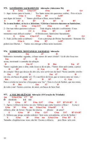 975. SANTÍSSIMO SACRAMENTO Adoração (Adoremos 96) 
292 
E G#m C#m C#7 F#m B7 G# 
1 - Aqui viemos para te louvar, / Teu Santo nome nós queremos exaltar, / Pois só tu és 
C#m A F#m B7 A-B7 
mui digno de louvor. / Vamos glorificar a Deus, nosso Senhor. 
E B7 A B7 E B7 A B7 
Tu és meu Senhor, só tu és o Altíssimo. / Glórias e louvores daremos ao Santíssimo. 
E G#m C#m C#7 F#m B7 
2 - Em tuas mãos queremos colocar / Toda alegria, toda dor e sofrimento / E nos 
G# C# A F#m B7 A-B7 
momentos mais difíceis exaltar / O Diviníssimo, Santíssimo Sacramento. 
E G#m C#m C#7 F#m B7 G# 
3 - Todo joelho então se dobrará / Com a presença do Divino Sacramento / Somente Ele 
C#m A F#m B7 A-B7 
poderá nos libertar. / Vamos nos entregar a Deus neste momento. 
976. SUBIREMOS MONTANHAS SAGRADAS Adoração 
D Em A7 D 
Subiremos montanhas sagradas, colinas suaves do amor cristão! / Lá do alto Jesus nos 
Em A7 D 
acena, mostrando o caminho da salvação. 
D Em A7 D Bm Em A7 
Vamos seguindo para o altar, onde Jesus se dá no pão, / Vamos dizer pelo cantar, a prece 
D D7 G Gm D Bm 
do coração / Deus que desceu do alto céu, veio servir-nos de farol / Neste caminho envolto 
Em A7 D Em A7 D 
em véu, em busca do grande sol. / É o sacrifício de Jesus, que se renova uma vez mais, / 
Bm Em A7 D D7 G Gm 
Para o cristão ter nova luz e força para seus “ais” / Esta é a Lei do Senhor, que nos remiu 
D Bm Em A7 D 
de todo o mal / Somos convivas do amor, em busca do bem final. 
977. A VOZ DO SILÊNCIO Adoração (O Coração da Trindade) 
Am G#m-C#m C7 B7 
Ô ô ô ô ô ô ô ô ô ô 
E G#m Dº F#m G#7 C#m F#7 B7-F#-B7 E 
1 - Agora é silêncio na terra e no céu / Silêncio que canta louvores a Deus / A cruz é 
G#m Dº F#m Am G#m-C#m F#m-B7 E 
silêncio, altar de fervor / Na paz tão imersa, abismo de amor! 
E G#m Dº F#m G#7 C#m F#7 B7-F#-B7 
2 - Silêncio que prega, sermão redentor / Sem sons, sem palavras, só luz do Senhor / 
E G#m Dº F#m Am G#m-C#m F#m B7 E 
Tamanha eloqüência nas vozes não há / Escuta o silêncio, pois Deus nele está. 
 