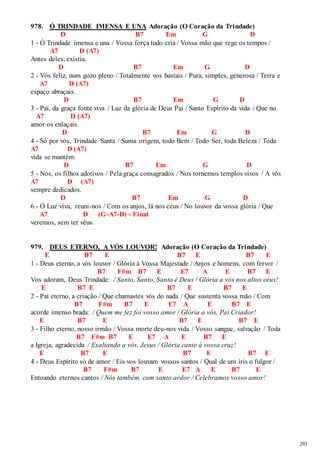 293 
978. Ó TRINDADE IMENSA E UNA Adoração (O Coração da Trindade) 
D B7 Em G D 
1 - Ó Trindade imensa e una / Vossa força tudo cria / Vossa mão que rege os tempos / 
A7 D (A7) 
Antes deles, existia. 
D B7 Em G D 
2 - Vós feliz, num gozo pleno / Totalmente vos bastais / Pura, simples, generosa / Terra e 
A7 D (A7) 
espaço abraçais. 
D B7 Em G D 
3 - Pai, da graça fonte viva / Luz da glória de Deus Pai / Santo Espírito da vida / Que no 
A7 D (A7) 
amor os enlaçais. 
D B7 Em G D 
4 - Só por vós, Trindade Santa / Suma origem, todo Bem / Todo Ser, toda Beleza / Toda 
A7 D (A7) 
vida se mantém. 
D B7 Em G D 
5 - Nós, os filhos adotivos / Pela graça consagrados / Nos tornemos templos vivos / A vós 
A7 D (A7) 
sempre dedicados. 
D B7 Em G D 
6.- Ó Luz viva, reuni-nos / Com os anjos, lá nos céus / No louvor da vossa glória / Que 
A7 D (G-A7-D) - Final 
veremos, sem ter véus. 
979. DEUS ETERNO, A VÓS LOUVOR! Adoração (O Coração da Trindade) 
E B7 E B7 E B7 E 
1 - Deus eterno, a vós louvor / Glória à Vossa Majestade / Anjos e homens, com fervor / 
B7 F#m B7 E E7 A E B7 E 
Vos adoram, Deus Trindade: / Santo, Santo, Santo é Deus / Glória a vós nos altos céus! 
E B7 E B7 E B7 E 
2 - Pai eterno, a criação / Que chamastes vós do nada / Que sustenta vossa mão / Com 
B7 F#m B7 E E7 A E B7 E 
acorde imenso brada: / Quem me fez foi vosso amor / Glória a vós, Pai Criador! 
E B7 E B7 E B7 E 
3 - Filho eterno, nosso irmão / Vossa morte deu-nos vida / Vosso sangue, salvação / Toda 
B7 F#m B7 E E7 A E B7 E 
a Igreja, agradecida / Exaltando a vós, Jesus / Glória cante à vossa cruz! 
E B7 E B7 E B7 E 
4 - Deus Espírito só de amor / Eis vos louvam vossos santos / Qual de um íris o fulgor / 
B7 F#m B7 E E7 A E B7 E 
Entoando eternos cantos / Nós também, com santo ardor / Celebramos vosso amor! 
 