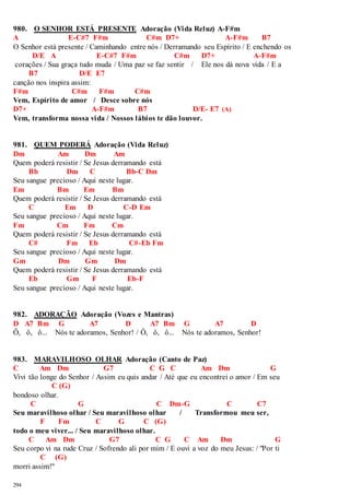 980. O SENHOR ESTÁ PRESENTE Adoração (Vida Reluz) A-F#m 
A E-C#7 F#m C#m D7+ A-F#m B7 
O Senhor está presente / Caminhando entre nós / Derramando seu Espírito / E enchendo os 
294 
D/E A E-C#7 F#m C#m D7+ A-F#m 
corações / Sua graça tudo muda / Uma paz se faz sentir / Ele nos dá nova vida / E a 
B7 D/E E7 
canção nos inspira assim: 
F#m C#m F#m C#m 
Vem, Espírito de amor / Desce sobre nós 
D7+ A-F#m B7 D/E- E7 (A) 
Vem, transforma nossa vida / Nossos lábios te dão louvor. 
981. QUEM PODERÁ Adoração (Vida Reluz) 
Dm Am Dm Am 
Quem poderá resistir / Se Jesus derramando está 
Bb Dm C Bb-C Dm 
Seu sangue precioso / Aqui neste lugar. 
Em Bm Em Bm 
Quem poderá resistir / Se Jesus derramando está 
C Em D C-D Em 
Seu sangue precioso / Aqui neste lugar. 
Fm Cm Fm Cm 
Quem poderá resistir / Se Jesus derramando está 
C# Fm Eb C#-Eb Fm 
Seu sangue precioso / Aqui neste lugar. 
Gm Dm Gm Dm 
Quem poderá resistir / Se Jesus derramando está 
Eb Gm F Eb-F 
Seu sangue precioso / Aqui neste lugar. 
982. ADORAÇÃO Adoração (Vozes e Mantras) 
D A7 Bm G A7 D A7 Bm G A7 D 
Ô, ô, ô... Nós te adoramos, Senhor! / Ô, ô, ô... Nós te adoramos, Senhor! 
983. MARAVILHOSO OLHAR Adoração (Canto de Paz) 
C Am Dm G7 C G C Am Dm G 
Vivi tão longe do Senhor / Assim eu quis andar / Até que eu encontrei o amor / Em seu 
C (G) 
bondoso olhar. 
C G C Dm-G C C7 
Seu maravilhoso olhar / Seu maravilhoso olhar / Transformou meu ser, 
F Fm C G C (G) 
todo o meu viver... / Seu maravilhoso olhar. 
C Am Dm G7 C G C Am Dm G 
Seu corpo vi na rude Cruz / Sofrendo ali por mim / E ouvi a voz do meu Jesus: / "Por ti 
C (G) 
morri assim!" 
 