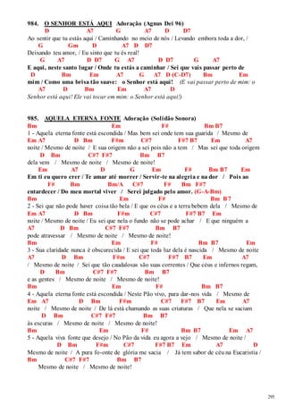 295 
984. O SENHOR ESTÁ AQUI Adoração (Agnus Dei 96) 
D A7 G A7 D D7 
Ao sentir que tu estás aqui / Caminhando no meio de nós / Levando embora toda a dor, / 
G Gm D A7 D D7 
Deixando teu amor, / Eu sinto que tu és real! 
G A7 D D7 G A7 D D7 G A7 
E aqui, neste santo lugar / Onde tu estás a caminhar / Sei que vais passar perto de 
D Bm Em A7 G A7 D (C-D7) Bm Em 
mim / Como uma brisa tão suave: o Senhor está aqui! (E vai passar perto de mim: o 
A7 D Bm Em A7 D 
Senhor está aqui! Ele vai tocar em mim: o Senhor está aqui!) 
985. AQUELA ETERNA FONTE Adoração (Solidão Sonora) 
Bm Em F# Bm B7 
1 - Aquela eterna fonte está escondida / Mas bem sei onde tem sua guarida / Mesmo de 
Em A7 D Bm F#m C#7 F#7 B7 Em A7 
noite / Mesmo de noite / E sua origem não a sei pois não a tem / Mas sei que toda origem 
D Bm C#7 F#7 Bm B7 
dela vem / Mesmo de noite / Mesmo de noite! 
Em A7 D G Em F# Bm B7 Em 
Em ti eu quero crer / Te amar até morrer / Servir-te na alegria e na dor / Pois ao 
F# Bm Bm/A C#7 F# Bm F#7 
entardecer / Do meu mortal viver / Serei julgado pelo amor. (G-A-Bm) 
Bm Em F# Bm B7 
2 - Sei que não pode haver coisa tão bela / E que os céus e a terra bebem dela / Mesmo de 
Em A7 D Bm F#m C#7 F#7 B7 Em 
noite / Mesmo de noite / Eu sei que nela o fundo não se pode achar / E que ninguém a 
A7 D Bm C#7 F#7 Bm B7 
pode atravessar / Mesmo de noite / Mesmo de noite! 
Bm Em F# Bm B7 Em 
3 - Sua claridade nunca é obscurecida / E sei que toda luz dela é nascida / Mesmo de noite 
A7 D Bm F#m C#7 F#7 B7 Em A7 
/ Mesmo de noite / Sei que tão caudalosas são suas correntes / Que céus e infernos regam, 
D Bm C#7 F#7 Bm B7 
e as gentes / Mesmo de noite / Mesmo de noite! 
Bm Em F# Bm B7 
4 - Aquela eterna fonte está escondida / Neste Pão vivo, para dar-nos vida / Mesmo de 
Em A7 D Bm F#m C#7 F#7 B7 Em A7 
noite / Mesmo de noite / De lá está chamando as suas criaturas / Que nela se saciam 
D Bm C#7 F#7 Bm B7 
às escuras / Mesmo de noite / Mesmo de noite! 
Bm Em F# Bm B7 Em A7 
5 - Aquela viva fonte que desejo / No Pão da vida eu agora a vejo / Mesmo de noite / 
D Bm F#m C#7 F#7 B7 Em A7 D 
Mesmo de noite / A pura fo-onte de glória me sacia / Já tem sabor de céu na Eucaristia / 
Bm C#7 F#7 Bm B7 
Mesmo de noite / Mesmo de noite! 
 