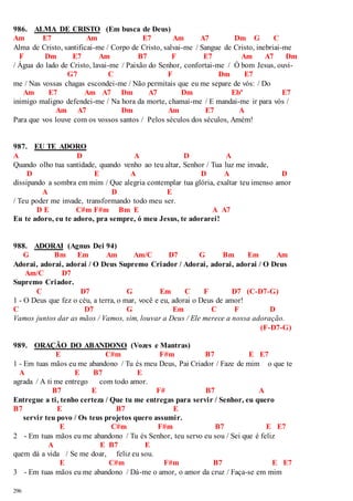 986. ALMA DE CRISTO (Em busca de Deus) 
Am E7 Am E7 Am A7 Dm G C 
Alma de Cristo, santificai-me / Corpo de Cristo, salvai-me / Sangue de Cristo, inebriai-me 
F Dm E7 Am B7 F E7 Am A7 Dm 
/ Água do lado de Cristo, lavai-me / Paixão do Senhor, confortai-me / Ó bom Jesus, ouvi- 
296 
G7 C F Dm E7 
me / Nas vossas chagas escondei-me / Não permitais que eu me separe de vós: / Do 
Am E7 Am A7 Dm A7 Dm Ebº E7 
inimigo maligno defendei-me / Na hora da morte, chamai-me / E mandai-me ir para vós / 
Am A7 Dm Am E7 A 
Para que vos louve com os vossos santos / Pelos séculos dos séculos, Amém! 
987. EU TE ADORO 
A D A D A 
Quando olho tua santidade, quando venho ao teu altar, Senhor / Tua luz me invade, 
D E A D A D 
dissipando a sombra em mim / Que alegria contemplar tua glória, exaltar teu imenso amor 
A D E 
/ Teu poder me invade, transformando todo meu ser. 
D E C#m F#m Bm E A A7 
Eu te adoro, eu te adoro, pra sempre, ó meu Jesus, te adorarei! 
988. ADORAI (Agnus Dei 94) 
G Bm Em Am Am/C D7 G Bm Em Am 
Adorai, adorai, adorai / O Deus Supremo Criador / Adorai, adorai, adorai / O Deus 
Am/C D7 
Supremo Criador. 
C D7 G Em C F D7 (C-D7-G) 
1 - O Deus que fez o céu, a terra, o mar, você e eu, adorai o Deus de amor! 
C D7 G Em C F D 
Vamos juntos dar as mãos / Vamos, sim, louvar a Deus / Ele merece a nossa adoração. 
(F-D7-G) 
989. ORAÇÃO DO ABANDONO (Vozes e Mantras) 
E C#m F#m B7 E E7 
1 - Em tuas mãos eu me abandono / Tu és meu Deus, Pai Criador / Faze de mim o que te 
A E B7 E 
agrada / A ti me entrego com todo amor. 
B7 E F# B7 A 
Entregue a ti, tenho certeza / Que tu me entregas para servir / Senhor, eu quero 
B7 E B7 E 
servir teu povo / Os teus projetos quero assumir. 
E C#m F#m B7 E E7 
2 - Em tuas mãos eu me abandono / Tu és Senhor, teu servo eu sou / Sei que é feliz 
A E B7 E 
quem dá a vida / Se me doar, feliz eu sou. 
E C#m F#m B7 E E7 
3 - Em tuas mãos eu me abandono / Dá-me o amor, o amor da cruz / Faça-se em mim 
 