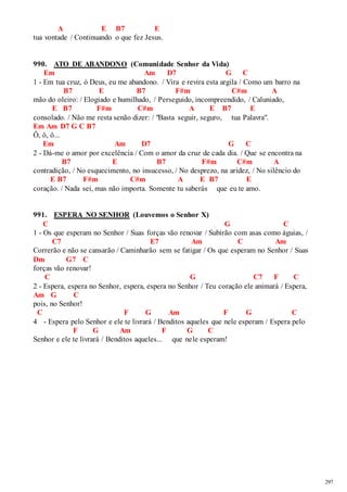 297 
A E B7 E 
tua vontade / Continuando o que fez Jesus. 
990. ATO DE ABANDONO (Comunidade Senhor da Vida) 
Em Am D7 G C 
1 - Em tua cruz, ó Deus, eu me abandono. / Vira e revira esta argila / Como um barro na 
B7 E B7 F#m C#m A 
mão do oleiro: / Elogiado e humilhado, / Perseguido, incompreendido, / Caluniado, 
E B7 F#m C#m A E B7 E 
consolado. / Não me resta senão dizer: / "Basta seguir, seguro, tua Palavra". 
Em Am D7 G C B7 
Ô, ô, ô... 
Em Am D7 G C 
2 - Dá-me o amor por excelência / Com o amor da cruz de cada dia. / Que se encontra na 
B7 E B7 F#m C#m A 
contradição, / No esquecimento, no insucesso, / No desprezo, na aridez, / No silêncio do 
E B7 F#m C#m A E B7 E 
coração. / Nada sei, mas não importa. Somente tu saberás que eu te amo. 
991. ESPERA NO SENHOR (Louvemos o Senhor X) 
C G C 
1 - Os que esperam no Senhor / Suas forças vão renovar / Subirão com asas como águias, / 
C7 E7 Am C Am 
Correrão e não se cansarão / Caminharão sem se fatigar / Os que esperam no Senhor / Suas 
Dm G7 C 
forças vão renovar! 
C G C7 F C 
2 - Espera, espera no Senhor, espera, espera no Senhor / Teu coração ele animará / Espera, 
Am G C 
pois, no Senhor! 
C F G Am F G C 
4 - Espera pelo Senhor e ele te livrará / Benditos aqueles que nele esperam / Espera pelo 
F G Am F G C 
Senhor e ele te livrará / Benditos aqueles... que nele esperam! 
 