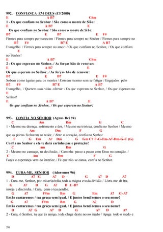 992. CONFIANÇA EM DEUS (CF2000) 
E A B7 C#m 
1 - Os que confiam no Senhor / São como o monte de Sião: 
E A B7 E 
Os que confiam no Senhor / São como o monte de Sião: 
B7 E B7 E F# 
Firmes para sempre permanecem / Firmes para sempre no Senhor / Firmes para sempre no 
298 
B7 F# B7 E A B7 
Evangelho / Firmes para sempre no amor: / Os que confiam no Senhor, / Os que confiam 
E 
no Senhor! 
E A B7 C#m 
2 - Os que esperam no Senhor, / As forças hão de renovar: 
E A B7 E 
Os que esperam no Senhor, / As forças hão de renovar: 
B7 E B7 E F# 
Sobem como águias para os montes / Correm mesmo sem se fatigar / Engajados pelo 
B7 F# B7 E A B7 
Evangelho, / Querem suas vidas ofertar: / Os que esperam no Senhor, / Os que esperam no 
E 
Senhor! 
E A B7 E 
Os que confiam no Senhor, / Os que esperam no Senhor! 
993. CONFIA NO SENHOR (Agnus Dei 94) 
C Am Dm G C 
1 - Mesmo na doença, sofrimento e dor, / Mesmo na tristeza, confia no Senhor / Mesmo 
Am Dm F G 
que as portas fecharem ao redor, / Abre o coração, confia no Senhor 
F G Em A7 Dm G Gm C7 F-G-Em-A7-Dm-G-C (G) 
Confia no Senhor e ele te dará carinho paz e proteção! 
C Am Dm G 
2 - Mesmo no cansaço, na desilusão, / Caminha passo a passo com Deus no coração. / 
C Am Dm F G 
Força e esperança vem do interior, / Fé que não se cansa, confia no Senhor. 
994. CURA-ME, SENHOR (Adoremos 96) 
D A7 G A7 D G A7 D A7 
1 - Cura-me, Senhor, por misericórdia, toda a mágoa e toda divisão / Livra-me da ira, 
G A7 D G A7 D C-D7 
inveja e discórdia. / Cura, com o teu perdão. 
G A7 F#m Bm G Em A7 G-A7 
Então cantaremos / tua graça sem igual, / E juntos bendiremos o seu nome! 
G A7 F#m Bm G A7 D 
Então cantaremos / tua graça sem igual, / E juntos bendiremos o seu nome! 
D A7 G A7 D G A7 D A7 
2 - Cura, ó Senhor, tu que és amigo, toda chaga deste nosso irmão / Apaga todo o medo e 
 