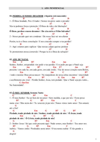 3 
1. ATO PENITENCIAL 
01. PERDOA O NOSSO DESAMOR (Alguém está nascendo) 
D A7 D 
1 - Ó Deus bondade, Pai e Criador / Somos teu povo santo e pecador 
A7 D 
Nós te pedimos força e proteção / Ó Deus da vida e da libertação! 
D7 G A7 D 
Ó Deus, perdoa o nosso desamor / Do céu envia o Filho Salvador! 
D A7 D 
2 - Nosso pecado quer nos condenar / Da vossa face vai nos afastar 
A7 D 
Porém, tu és o Deus consolação / E nos concedes sempre o teu perdão! 
D A7 D 
3 - Aqui estamos para suplicar / Que nossas culpas queiras perdoar 
A7 D 
Te prometemos nossa conversão / Porque tu és o Deus da salvação! 
02. ATO DE NATAL 
Em C B7 Em Am 
Senhor, Senhor, arrependido vim pedir o teu perdão / E te pedir pra que o Natal seja 
Em Am B7 Em E7 Am B7 
presente / em cada lar, em cada gesto, em cada irmão. / Faz do nosso coração outra Belém, 
Em Am C B7 
/ onde o menino Deus possa nascer / Na manjedoura de nossa alma encontrar / sinceridade 
Em D7 G Em Am B7 
e acolhimento pra viver / Perdão Senhor, Jesus, tem piedade / Que o Natal seja pra todos... 
C-Am-Em 
Na fraternidade! 
03. Ó MEU SENHOR Semana Santa 
G D7 Em C 
1 - Ó meu Senhor / Eu sei bem do teu amor / Sem medida, e que por nós / Foste preso 
D7 G D7 Em C 
numa cruz / Mas nesta dor / Tu venceste já por nós / Nunca vimos tanto amor / Nos amaste 
G 
até o fim! 
G Em G D7 G D7 
Piedade, tende piedade de nós / Senhor, tende piedade de nós / Ó Jesus, tende 
Em G D7 G 
piedade de nós / Ó Cristo, tende piedade de nós! 
G D7 Em C 
2 - Senhor Jesus / Sei que estás presente aqui / Nada somos, meu Senhor / Teu amor nos 
D7 G D7 Em C 
inebria. / Vamos então / Perdoados neste amor / O teu nome exaltar / É tão grande a 
G 
alegria! 
 