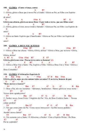 108. GLÓRIA (Canta criança, canta) 
30 
E A B7 
1 - Glória, glória a Deus que é nosso Pai e Criador / Glória ao Pai, ao Filho e ao Espírito 
E 
de amor! 
E A F#m E B7 E 
Glória nas alturas, glória ao nosso Deus / E por toda a terra, paz aos filhos seus! 
E A B7 
2 - Glória, glória a Cristo, nosso irmão e Salvador / Glória ao Pai, ao Filho e ao Espírito de 
E 
amor! 
E A B7 
3 - Glória ao Santo Espírito que é Santificador / Glória ao Pai, ao Filho e ao Espírito de 
E 
amor! 
109. GLÓRIA A DEUS NAS ALTURAS 
E F#m B7 E F#m B7 
1 - Glória a Deus nas alturas / Glória, Glória, aleluia! / Glória a Deus, paz na terra / Glória, 
E 
Glória, aleluia! 
A B7 E C#m F#m B7 E E7 
Glória, glória nos céus / Paz na terra entre os homens! (E) 
A E B7 E A E B7 
2 - Glória a Deus Uno e Santo / Pai, Espírito e Filho / Glória a Deus Uno e Trino / Glória a 
E E7 
Deus Comunhão! 
110. GLÓRIA (Celebrações Especiais I) 
D Bm F#m G ' F#m A7 D Bm F#m 
Glória, glória, anjos no céu cantam todos seu amor! E na terra, homens de paz: 
G A7 D 
"Deus merece o louvor!" 
F# Bm E7 A7 G A7 D Bm 
1 - Deus e Pai, nós vos louvamos / Adoramos, bendizemos / Damos glória ao vosso nome / 
E7 A7 
Vossos dons agradecemos! 
F# Bm E7 A7 G A7 D Bm 
2 - Senhor nosso, Jesus Cristo / Unigênito do Pai / Vós, de Deus Cordeiro Santo / Nossas 
E7 A7 
culpas perdoai! 
F# Bm E7 A7 G A7 D Bm 
3 - Vós que estais junto do Pai / Como nosso intercessor / Acolhei nossos pedidos / 
E7 A7 
Atendei nosso clamor! 
F# Bm E7 A7 G A7 D Bm 
4 - Vós somente sois o Santo / O Altíssimo, o Senhor / Com o Espírito Divino / De Deus 
E7 A7 
Pai no esplendor! 
 