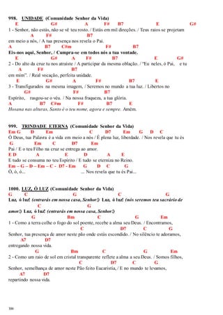 998. UNIDADE (Comunidade Senhor da Vida) 
300 
E G# A F# B7 E G# 
1 - Senhor, não estás, não se vê teu rosto. / Estás em mil direções. / Teus raios se projetam 
A F# B7 
em meio a nós, / A tua presença nos revela o Pai. 
A B7 C#m F# B7 
Eis-nos aqui, Senhor, / Cumpra-se em todos nós a tua vontade. 
E G# A F# B7 E G# 
2 - Do alto da cruz tu nos atraíste / A participar da mesma oblação. / “Eu neles, ó Pai, e tu 
A F# B7 
em mim”. / Real vocação, perfeita unidade. 
E G# A F# B7 E 
3 - Transfigurados na mesma imagem, / Seremos no mundo a tua luz. / Libertos no 
G# F# B7 
Espírito, rasgou-se o véu. / Na nossa fraqueza, a tua glória. 
A B7 C#m F# B7 E 
Hosana nas alturas, Santo é o teu nome, agora e sempre. Amém. 
999. TRINDADE ETERNA (Comunidade Senhor da Vida) 
Em G D Em C D7 Em G D C 
Ó Deus, tua Palavra é a vida em meio a nós / É plena luz, liberdade. / Nos revela que tu és 
G Em C D7 Em 
Pai / E o teu Filho na cruz se entrega ao amor. 
E D A E D A E 
E tudo se consuma no teu Espírito / E tudo se eterniza no Reino. 
Em – G – D – Em – C - D7 - Em G D C G 
Ó, ó, ó... ... Nos revela que tu és Pai... 
1000. LUZ, Ó LUZ (Comunidade Senhor da Vida) 
G C G C G 
Luz, ó luz! (entrarás em nossa casa, Senhor!) Luz, ó luz! (nós seremos teu sacrário de 
C G 
amor!) Luz, ó luz! (entrarás em nossa casa, Senhor!) 
G Bm C G Em 
1 - Como a terra colhe o fogo do sol poente, recebe a alma seu Deus. / Encontramos, 
C D7 C G 
Senhor, tua presença de amor neste pão onde estás escondido. / No silêncio te adoramos, 
A7 D7 
entregando nossa vida. 
G Bm C G Em 
2 - Como um raio de sol em cristal transparente reflete a alma a seu Deus. / Somos filhos, 
C D7 C G 
Senhor, semelhança de amor neste Pão feito Eucaristia, / E no mundo te levamos, 
A7 D7 
repartindo nossa vida. 
 