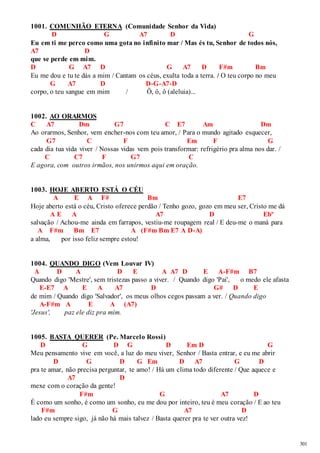 301 
1001. COMUNHÃO ETERNA (Comunidade Senhor da Vida) 
D G A7 D G 
Eu em ti me perco como uma gota no infinito mar / Mas és tu, Senhor de todos nós, 
A7 D 
que se perde em mim. 
D G A7 D G A7 D F#m Bm 
Eu me dou e tu te dás a mim / Cantam os céus, exulta toda a terra. / O teu corpo no meu 
G A7 D D-G-A7-D 
corpo, o teu sangue em mim / Ô, ô, ô (aleluia)... 
1002. AO ORARMOS 
C A7 Dm G7 C E7 Am Dm 
Ao orarmos, Senhor, vem encher-nos com teu amor, / Para o mundo agitado esquecer, 
G7 C F Em F G 
cada dia tua vida viver / Nossas vidas vem pois transformar: refrigério pra alma nos dar. / 
C C7 F G7 C 
E agora, com outros irmãos, nos unirmos aqui em oração. 
1003. HOJE ABERTO ESTÁ O CÉU 
A E A F# Bm E7 
Hoje aberto está o céu, Cristo oferece perdão / Tenho gozo, gozo em meu ser, Cristo me dá 
A E A A7 D Ebº 
salvação / Achou-me ainda em farrapos, vestiu-me roupagem real / E deu-me o maná para 
A F#m Bm E7 A (F#m Bm E7 A D-A) 
a alma, por isso feliz sempre estou! 
1004. QUANDO DIGO (Vem Louvar IV) 
A D A D E A A7 D E A-F#m B7 
Quando digo 'Mestre', sem tristezas passo a viver. / Quando digo 'Pai', o medo ele afasta 
E-E7 A E A A7 D G# D E 
de mim / Quando digo 'Salvador', os meus olhos cegos passam a ver. / Quando digo 
A-F#m A E A (A7) 
'Jesus', paz ele diz pra mim. 
1005. BASTA QUERER (Pe. Marcelo Rossi) 
D G D G D Em D G 
Meu pensamento vive em você, a luz do meu viver, Senhor / Basta entrar, e eu me abrir 
D G D G Em D A7 G D 
pra te amar, não precisa perguntar, te amo! / Há um clima todo diferente / Que aquece e 
A7 D 
mexe com o coração da gente! 
F#m G A7 D 
É como um sonho, é como um sonho, eu me dou por inteiro, teu é meu coração / E ao teu 
F#m G A7 D 
lado eu sempre sigo, já não há mais talvez / Basta querer pra te ver outra vez! 
 