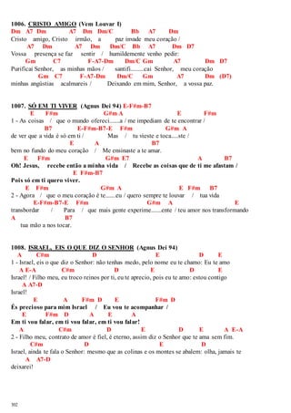 1006. CRISTO AMIGO (Vem Louvar I) 
Dm A7 Dm A7 Dm Dm/C Bb A7 Dm 
Cristo amigo, Cristo irmão, a paz invade meu coração / 
302 
A7 Dm A7 Dm Dm/C Bb A7 Dm D7 
Vossa presença se faz sentir / humildemente venho pedir: 
Gm C7 F-A7-Dm Dm/C Gm A7 Dm D7 
Purificai Senhor, as minhas mãos / santifi.........cai Senhor, meu coração 
Gm C7 F-A7-Dm Dm/C Gm A7 Dm (D7) 
minhas angústias acalmareis / Deixando em mim, Senhor, a vossa paz. 
1007. SÓ EM TI VIVER (Agnus Dei 94) E-F#m-B7 
E F#m G#m A E F#m 
1 - As coisas / que o mundo ofereci.......a / me impediam de te encontrar / 
B7 E-F#m-B7-E F#m G#m A 
de ver que a vida é só em ti / Mas / tu vieste e toca.....ste / 
E A B7 
bem no fundo do meu coração / Me ensinaste a te amar. 
E F#m G#m E7 A B7 
Oh! Jesus, recebe então a minha vida / Recebe as coisas que de ti me afastam / 
E F#m-B7 
Pois só em ti quero viver. 
E F#m G#m A E F#m B7 
2 - Agora / que o meu coração é te.......eu / quero sempre te louvar / tua vida 
E-F#m-B7-E F#m G#m A E 
transbordar / Para / que mais gente experime.......ente / teu amor nos transformando 
A B7 
tua mão a nos tocar. 
1008. ISRAEL, EIS O QUE DIZ O SENHOR (Agnus Dei 94) 
A C#m D E D E 
1 - Israel, eis o que diz o Senhor: não tenhas medo, pelo nome eu te chamo: Eu te amo 
A E-A C#m D E D E 
Israel! / Filho meu, eu troco reinos por ti, eu te aprecio, pois eu te amo: estou contigo 
A A7-D 
Israel! 
E A F#m D E F#m D 
És precioso para mim Israel / Eu vou te acompanhar / 
E F#m D A E A 
Em ti vou falar, em ti vou falar, em ti vou falar! 
A C#m D E D E A E-A 
2 - Filho meu, contrato de amor é fiel, é eterno, assim diz o Senhor que te ama sem fim. 
C#m D E D 
Israel, ainda te fala o Senhor: mesmo que as colinas e os montes se abalem: olha, jamais te 
A A7-D 
deixarei! 
 