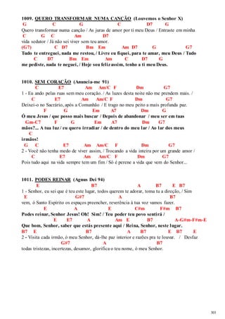 303 
1009. QUERO TRANSFORMAR NUMA CANÇÃO (Louvemos o Senhor X) 
G C G C D7 G 
Quero transformar numa canção / As juras de amor por ti meu Deus / Entraste em minha 
C G C Am D7 
vida sedutor / Já não sei viver sem teu amor. 
(G7) C D7 Bm Em Am D7 G G7 
Tudo te entreguei, nada me restou, / Livre eu fiquei, para te amar, meu Deus / Tudo 
C D7 Bm Em Am C D7 G 
me pediste, nada te neguei, / Hoje sou feliz assim, tenho a ti meu Deus. 
1010. SEM CORAÇÃO (Anuncia-me 91) 
C E7 Am Am/C F Dm G7 
1 - Eu ando pelas ruas sem meu coração. / As luzes desta noite não me prendem mais. / 
C E7 Am Am/C F Dm G7 
Deixei-o no Sacrário, após a Comunhão / E trago no meu peito a mais profunda paz. 
F G Em A7 Dm G 
Ó meu Jesus / que posso mais buscar / Depois de abandonar / meu ser em tuas 
Gm-C7 F G Em A7 Dm G7 
mãos?... A tua luz / eu quero irradiar / de dentro do meu lar / Ao lar dos meus 
C 
irmãos! 
G C E7 Am Am/C F Dm G7 
2 - Você não tenha medo de viver assim, / Trocando a vida inteira por um grande amor / 
C E7 Am Am/C F Dm G7 
Pois tudo aqui na vida sempre tem um fim / Só é perene a vida que vem do Senhor... 
1011. PODES REINAR (Agnus Dei 94) 
E B7 A B7 E B7 
1 - Senhor, eu sei que é teu este lugar, todos querem te adorar, toma tu a direção, / Sim 
E G#7 A B7 
vem, ó Santo Espírito os espaços preencher, reverência à tua voz vamos fazer. 
E A E C#m F#m B7 
Podes reinar, Senhor Jesus! Oh! Sim! / Teu poder teu povo sentirá / 
E E7 A Am E B7 A-G#m-F#m-E 
Que bom, Senhor, saber que estás presente aqui / Reina, Senhor, neste lugar. 
B7 E B7 A B7 E B7 E 
2 - Visita cada irmão, ó meu Senhor, dá-lhe paz interior e razões pra te louvar. / Desfaz 
G#7 A B7 
todas tristezas, incertezas, desamor, glorifica o teu nome, ó meu Senhor. 
 