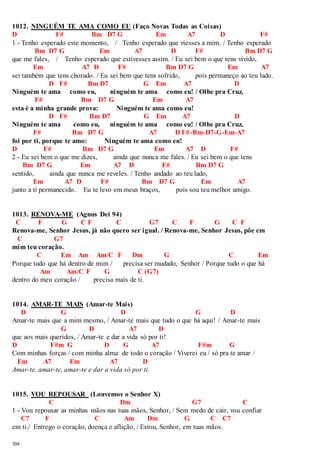 1012. NINGUÉM TE AMA COMO EU (Faço Novas Todas as Coisas) 
D F# Bm D7 G Em A7 D F# 
1 - Tenho esperado este momento, / Tenho esperado que viesses a mim. / Tenho esperado 
304 
Bm D7 G Em A7 D F# Bm D7 G 
que me fales, / Tenho esperado que estivesses assim. / Eu sei bem o que tens vivido, 
Em A7 D F# Bm D7 G Em A7 
sei também que tens chorado. / Eu sei bem que tens sofrido, pois permaneço ao teu lado. 
D F# Bm D7 G Em A7 D 
Ninguém te ama como eu, ninguém te ama como eu! / Olhe pra Cruz, 
F# Bm D7 G Em A7 
esta é a minha grande prova: Ninguém te ama como eu! 
D F# Bm D7 G Em A7 D 
Ninguém te ama como eu, ninguém te ama como eu! / Olhe pra Cruz, 
F# Bm D7 G A7 D F#-Bm-D7-G-Em-A7 
foi por ti, porque te amo: Ninguém te ama como eu! 
D F# Bm D7 G Em A7 D F# 
2 - Eu sei bem o que me dizes, ainda que nunca me fales. / Eu sei bem o que tens 
Bm D7 G Em A7 D F# Bm D7 G 
sentido, ainda que nunca me reveles. / Tenho andado ao teu lado, 
Em A7 D F# Bm D7 G Em A7 
junto a ti permanecido. Eu te levo em meus braços, pois sou teu melhor amigo. 
1013. RENOVA-ME (Agnus Dei 94) 
C F G C F C G7 C F G C F 
Renova-me, Senhor Jesus, já não quero ser igual. / Renova-me, Senhor Jesus, põe em 
C G7 
mim teu coração. 
C Em Am Am/C F Dm G C Em 
Porque tudo que há dentro de mim / precisa ser mudado, Senhor / Porque tudo o que há 
Am Am/C F G C (G7) 
dentro do meu coração / precisa mais de ti. 
1014. AMAR-TE MAIS (Amar-te Mais) 
D G D G D 
Amar-te mais que a mim mesmo, / Amar-te mais que tudo o que há aqui! / Amar-te mais 
G D A7 D 
que aos mais queridos, / Amar-te e dar a vida só por ti! 
D F#m G D G A7 F#m G 
Com minhas forças / com minha alma: de todo o coração / Viverei eu / só pra te amar / 
Em A7 Em A7 D 
Amar-te, amar-te, amar-te e dar a vida só por ti. 
1015. VOU REPOUSAR (Louvemos o Senhor X) 
C Dm G7 C 
1 - Vou repousar as minhas mãos nas tuas mãos, Senhor, / Sem medo de cair, vou confiar 
C7 F C Am Dm G C C7 
em ti./ Entrego o coração, doença e aflição, / Estou, Senhor, em tuas mãos. 
 