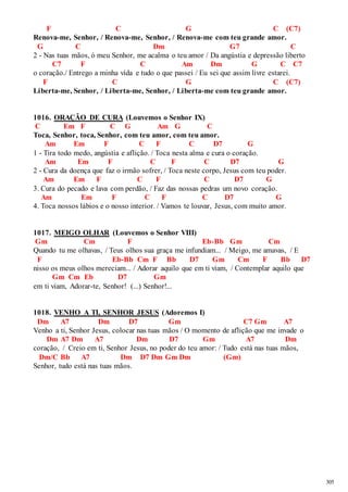 305 
F C G C (C7) 
Renova-me, Senhor, / Renova-me, Senhor, / Renova-me com teu grande amor. 
G C Dm G7 C 
2 - Nas tuas mãos, ó meu Senhor, me acalma o teu amor / Da angústia e depressão liberto 
C7 F C Am Dm G C C7 
o coração./ Entrego a minha vida e tudo o que passei / Eu sei que assim livre estarei. 
F C G C (C7) 
Liberta-me, Senhor, / Liberta-me, Senhor, / Liberta-me com teu grande amor. 
1016. ORAÇÃO DE CURA (Louvemos o Senhor IX) 
C Em F C G Am G C 
Toca, Senhor, toca, Senhor, com teu amor, com teu amor. 
Am Em F C F C D7 G 
1 - Tira todo medo, angústia e aflição. / Toca nesta alma e cura o coração. 
Am Em F C F C D7 G 
2 - Cura da doença que faz o irmão sofrer, / Toca neste corpo, Jesus com teu poder. 
Am Em F C F C D7 G 
3. Cura do pecado e lava com perdão, / Faz das nossas pedras um novo coração. 
Am Em F C F C D7 G 
4. Toca nossos lábios e o nosso interior. / Vamos te louvar, Jesus, com muito amor. 
1017. MEIGO OLHAR (Louvemos o Senhor VIII) 
Gm Cm F Eb-Bb Gm Cm 
Quando tu me olhavas, / Teus olhos sua graça me infundiam... / Meigo, me amavas, / E 
F Eb-Bb Cm F Bb D7 Gm Cm F Bb D7 
nisso os meus olhos mereciam... / Adorar aquilo que em ti viam, / Contemplar aquilo que 
Gm Cm Eb D7 Gm 
em ti viam, Adorar-te, Senhor! (...) Senhor!... 
1018. VENHO A TI, SENHOR JESUS (Adoremos I) 
Dm A7 Dm D7 Gm C7 Gm A7 
Venho a ti, Senhor Jesus, colocar nas tuas mãos / O momento de aflição que me invade o 
Dm A7 Dm A7 Dm D7 Gm A7 Dm 
coração, / Creio em ti, Senhor Jesus, no poder do teu amor: / Tudo está nas tuas mãos, 
Dm/C Bb A7 Dm D7 Dm Gm Dm (Gm) 
Senhor, tudo está nas tuas mãos. 
 