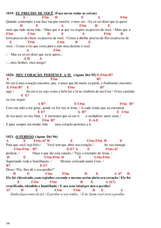 1019. EU PRECISO DE VOCÊ (Faço novas todas as coisas) 
306 
A F#m D E A F#m 
Quando contemplo a tua face tua paz envolve o meu ser. / Eu só sei dizer que te quero 
D E A F#m D E 
mais que tudo nesta vida. / Mais que o ar que eu respiro eu preciso de você. / Mais que a 
F#m C#m D E A F#m D 
terra precisa da chuva eu preciso de você. / Como a abelha precisa da flor eu preciso de 
E F#m C#m D E 
você. / Como o rio que corre para o mar meu destino é você. 
A F#m 
- Mas eu só sei dizer que eu te quero... 
A D A 
- ...meu Senhor, meu amigo! 
1020. MEU CORAÇÃO PERTENCE A TI (Agnus Dei 95) E-F#m-B7 
E F#m B7 
Só em ti meu coração encontra paz, o amor que há muito eu perdi, e finalmente encontro 
E F#m-B7 E F#m B7 
aqui / Só em ti eu vejo como é bela luz e lá no símbolo da tua Cruz / O teu caminho 
E E7 
eu vou seguir. 
A B7 E C#m F#m B7 
Com tua mão a me guiar, aonde eu for vou te levar, / A cada irmão que eu encontrar 
E E7 A B7 E C#m 
do teu amor eu vou falar / E mostrarei que só em ti o verdadeiro amor senti, / 
F#m B7 E-A-E 
E para sempre em minha vida meu coração pertence a ti. 
1021. O PERDÃO (Agnus Dei 96) 
A E F#m-A7 D E C#m-F#m D E 
Para que você seja feliz / Você tem que abrir seu coração, / Ao seu inimigo 
C#m-F#m B7 E-E7 A E F#m-A7 
perdoar, / Ouça o que diz esta canção. / Veja o exemplo de Jesus, / 
D E C#m-F#m D E C#m-F#m 
Suportando toda a humilhação, / Mesmo colocado numa Cruz, / 
B7 E E7 
Disse: “Pai, lhes dê o seu perdão!” 
D E C#m F#m D E A A7 D 
Ele foi chicoteado, com espinhos coroado e mesmo assim abriu seu coração / Ele foi 
E C#m F#m D E A (E7) 
crucificado, ofendido e humilhado / E aos seus inimigos deu o perdão! 
A7 D E C#m F#m D E A 
Então faça como ele fez / E perdoe o seu irmão, / E de Jesus você terá o perdão 
 
