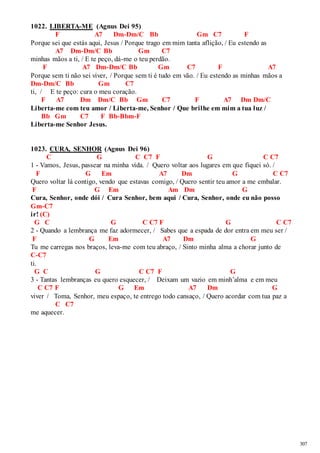 307 
1022. LIBERTA-ME (Agnus Dei 95) 
F A7 Dm-Dm/C Bb Gm C7 F 
Porque sei que estás aqui, Jesus / Porque trago em mim tanta aflição, / Eu estendo as 
A7 Dm-Dm/C Bb Gm C7 
minhas mãos a ti, / E te peço, dá-me o teu perdão. 
F A7 Dm-Dm/C Bb Gm C7 F A7 
Porque sem ti não sei viver, / Porque sem ti é tudo em vão. / Eu estendo as minhas mãos a 
Dm-Dm/C Bb Gm C7 
ti, / E te peço: cura o meu coração. 
F A7 Dm Dm/C Bb Gm C7 F A7 Dm Dm/C 
Liberta-me com teu amor / Liberta-me, Senhor / Que brilhe em mim a tua luz / 
Bb Gm C7 F Bb-Bbm-F 
Liberta-me Senhor Jesus. 
1023. CURA, SENHOR (Agnus Dei 96) 
C G C C7 F G C C7 
1 - Vamos, Jesus, passear na minha vida. / Quero voltar aos lugares em que fiquei só. / 
F G Em A7 Dm G C C7 
Quero voltar lá contigo, vendo que estavas comigo, / Quero sentir teu amor a me embalar. 
F G Em Am Dm G 
Cura, Senhor, onde dói / Cura Senhor, bem aqui / Cura, Senhor, onde eu não posso 
Gm-C7 
ir! (C) 
G C G C C7 F G C C7 
2 - Quando a lembrança me faz adormecer, / Sabes que a espada de dor entra em meu ser / 
F G Em A7 Dm G 
Tu me carregas nos braços, leva-me com teu abraço, / Sinto minha alma a chorar junto de 
C-C7 
ti. 
G C G C C7 F G 
3 - Tantas lembranças eu quero esquecer, / Deixam um vazio em minh’alma e em meu 
C C7 F G Em A7 Dm G 
viver / Toma, Senhor, meu espaço, te entrego todo cansaço, / Quero acordar com tua paz a 
C C7 
me aquecer. 
 