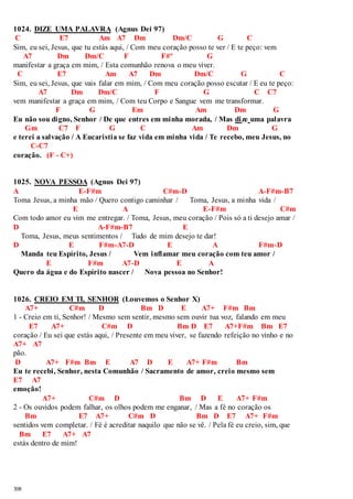 1024. DIZE UMA PALAVRA (Agnus Dei 97) 
C E7 Am A7 Dm Dm/C G C 
Sim, eu sei, Jesus, que tu estás aqui, / Com meu coração posso te ver / E te peço: vem 
308 
A7 Dm Dm/C F F#º G 
manifestar a graça em mim, / Esta comunhão renova o meu viver. 
C E7 Am A7 Dm Dm/C G C 
Sim, eu sei, Jesus, que vais falar em mim, / Com meu coração posso escutar / E eu te peço: 
A7 Dm Dm/C F G C C7 
vem manifestar a graça em mim, / Com teu Corpo e Sangue vem me transformar. 
F G Em Am Dm G 
Eu não sou digno, Senhor / De que entres em minha morada, / Mas dize uma palavra 
Gm C7 F G C Am Dm G 
e terei a salvação / A Eucaristia se faz vida em minha vida / Te recebo, meu Jesus, no 
C-C7 
coração. (F - C+) 
1025. NOVA PESSOA (Agnus Dei 97) 
A E-F#m C#m-D A-F#m-B7 
Toma Jesus, a minha mão / Quero contigo caminhar / Toma, Jesus, a minha vida / 
E A E-F#m C#m 
Com todo amor eu vim me entregar. / Toma, Jesus, meu coração / Pois só a ti desejo amar / 
D A-F#m-B7 E 
Toma, Jesus, meus sentimentos / Tudo de mim desejo te dar! 
D E F#m-A7-D E A F#m-D 
Manda teu Espírito, Jesus / Vem inflamar meu coração com teu amor / 
E F#m A7-D E A 
Quero da água e do Espírito nascer / Nova pessoa no Senhor! 
1026. CREIO EM TI, SENHOR (Louvemos o Senhor X) 
A7+ C#m D Bm D E A7+ F#m Bm 
1 - Creio em ti, Senhor! / Mesmo sem sentir, mesmo sem ouvir tua voz, falando em meu 
E7 A7+ C#m D Bm D E7 A7+F#m Bm E7 
coração / Eu sei que estás aqui, / Presente em meu viver, se fazendo refeição no vinho e no 
A7+ A7 
pão. 
D A7+ F#m Bm E A7 D E A7+ F#m Bm 
Eu te recebi, Senhor, nesta Comunhão / Sacramento de amor, creio mesmo sem 
E7 A7 
emoção! 
A7+ C#m D Bm D E A7+ F#m 
2 - Os ouvidos podem falhar, os olhos podem me enganar, / Mas a fé no coração os 
Bm E7 A7+ C#m D Bm D E7 A7+ F#m 
sentidos vem completar. / Fé é acreditar naquilo que não se vê. / Pela fé eu creio, sim, que 
Bm E7 A7+ A7 
estás dentro de mim! 
 