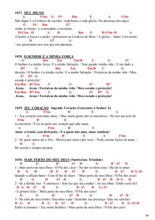 309 
1027. MUI DIGNO 
A C#m G F# Bm E A C#m 
Mui digno é o Cordeiro de receber / toda honra e toda glória / Na presença dos anjos 
G F# Bm E7 
venho te louvar / e contemplar o teu nome. 
D-C#m D A D Bm E D-C#m D A 
A honra, a força e o poder / pertencem ao Cordeiro de Deus / A glória - Santo é teu nome: 
D E7 A 
/ nos prostramos aos teus pés em adoração. 
1028. O SENHOR É A MINHA FORÇA 
G Bm Em Em/D C G A7 
O Senhor é a minha força / E a minha Salvação / Tem guiado minha vida / E me dado a 
D7 G Bm Em Em/D C G 
direção / O Senhor é a minha rocha / E a minha Salvação / Fortaleza da minha vida / Meu 
A7 D7 G 
escudo e proteção! 
Em-Bm B7-Em C G A7 D7 
Jesus, Jesus / Fortaleza da minha vida / Meu escudo e proteção! 
Em-Bm B7-Em C G A7 D7 G 
Jesus, Jesus / Fortaleza da minha vida / Meu escudo e proteção! 
1029. TEU CORAÇÃO Sagrado Coração (Louvemos o Senhor X) 
A F#m D E A 
1 - Teu coração tem tanto amor, / Mas muita gente não te encontrou. / Só tem um jeito de 
F#m D E 
te encontrar / É ter no peito um coração que sabe amar. 
A F#m D E 
Amar o irmão, sem distinção, / E a quem não ama, amar também! 
A F#m D E A F#m 
2 - Só quem amou até o fim, / Morreu por mim e por você, / Pode ensinar lições de amar, / 
D E 
De aceitar e sempre perdoar. 
1030. MAIS PERTO DO MEU DEUS (Santíssima Trindade) 
D G D A7 D G D A7 D 
1 - Mais perto do meu Deus / Ó Pai dos céus! / Na dor ou bem-estar / Hei de te amar / 
D G D D G D A7 D G D A7 D G-D 
Quando a aflição bater / Com fé hei de dizer: / Mais perto do meu Deus / Ó Pai dos céus! 
D G D A7 D G D A7 D D G D 
2 - Se a dúvida vier / E anoitecer / Sem luz que me conduz / Ao teu olhar / Então serei fiel 
D G D A7 D G D A7 D G-A7 
/ E gritarei feliz: / Mais perto do meu Deus / Ó Pai dos céus! 
D G D A7 D G D A7 D 
3 - Na mão do meu irmão / Encontro a paz / Sentindo tua presença / Que me satisfaz / 
D G D D G D A7 D G D A7 D G-A7-D 
Então te louvarei / Teu nome bendirei / Mais perto do meu Deus / Ó Pai dos céus! 
 