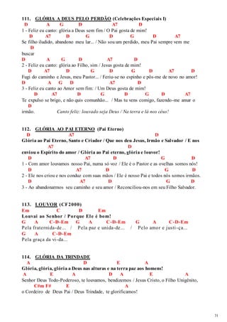 31 
111. GLÓRIA A DEUS PELO PERDÃO (Celebrações Especiais I) 
D A G D A7 D 
1 - Feliz eu canto: glória a Deus sem fim / O Pai gosta de mim! 
D A7 D G D G D A7 
Se filho iludido, abandono meu lar... / Não sou um perdido, meu Pai sempre vem me 
D 
buscar 
D A G D A7 D 
2 - Feliz eu canto: glória ao Filho, sim / Jesus gosta de mim! 
D A7 D G D G D A7 D 
Fugi do caminho e Jesus, meu Pastor... / Feriu-se no espinho e pôs-me de novo no amor! 
D A G D A7 D 
3 - Feliz eu canto ao Amor sem fim: / Um Deus gosta de mim! 
D A7 D G D G D A7 
Te expulso se brigo, e não quis comunhão... / Mas tu vens comigo, fazendo-me amar o 
D 
irmão. Canto feliz: louvado seja Deus / Na terra e lá nos céus! 
112. GLÓRIA AO PAI ETERNO (Pai Eterno) 
D A7 D 
Glória ao Pai Eterno, Santo e Criador / Que nos deu Jesus, Irmão e Salvador / E nos 
A7 D 
enviou o Espírito do amor / Glória ao Pai eterno, glória e louvor! 
D A7 D G D 
1 - Com amor louvamos nosso Pai, numa só voz / Ele é o Pastor e as ovelhas somos nós! 
D A7 D G D 
2 - Ele nos criou e nos conduz com suas mãos / Ele é nosso Pai e todos nós somos irmãos. 
D A7 D G D 
3 - Ao abandonarmos seu caminho e seu amor / Reconciliou-nos em seu Filho Salvador. 
113. LOUVOR (CF2000) 
Em C D Em 
Louvai ao Senhor / Porque El e é bom! 
G A C-D-Em G A C-D-Em G A C-D-Em 
Pela fraternida-de... / Pela paz e unida-de... / Pelo amor e justi -ça... 
G A C-D-Em 
Pela graça da vi -da... 
114. GLÓRIA DA TRINDADE 
A D E A 
Glória, glória, glória a Deus nas alturas e na terra paz aos homens! 
A E A D A E A 
Senhor Deus Todo-Poderoso, te louvamos, bendizemos / Jesus Cristo, o Filho Unigênito, 
C#m F# E A 
o Cordeiro de Deus Pai / Deus Trindade, te glorificamos! 
 