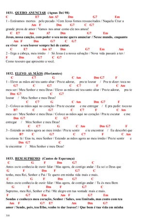1031. QUERO ANUNCIAR (Agnus Dei 98) 
C E7 Am A7 Dm G7 Em 
1 - Estávamos mortos pelo pecado / Com Jesus fomos ressuscitados / Naquela Cruz a 
310 
Am F Dm G7 C G7 
grande prova de amor / Vamos nos amar como ele nos amou! 
C E7 Am A7 Dm G7 Em 
Jesus, nossa canção, com poder o seu nome quero anunciar / Nesse mundo, enquanto 
Am F Dm G7 C G7 
eu viver o seu louvor sempre hei de cantar. 
C E7 Am A7 Dm G7 Em Am 
2 - Erga a cabeça, meu irmão / Só Jesus é a nossa salvação / Nova vida passará a ter / 
F Dm G7 C G7 
Como tesouro que apresento a você. 
1032. ELEVO AS MÃOS (Horizontes) 
C C7 G C Am Dm G7 F 
1 - Elevo as mãos até teu santo altar / Pra te adorar, pra te louvar / Pra te dizer: toca no 
G7 C G7 C C7 F C Am 
meu ser / Meu Senhor e meu Deus / Elevo as mãos até teu santo altar / Pra te adorar, pra te 
Dm G7 C G7 
louvar / Meu Senhor e meu Deus! 
C C7 G C Am Dm G7 F 
2 - Coloco as mãos aqui no coração / Pra te escutar e me entregar / E pra pedir: toca no 
B7 C G7 C C7 F C Am 
meu ser / Meu Senhor e meu Deus / Coloco as mãos aqui no coração / Pra te escutar e me 
Dm G7 C G7 
entregar / Meu Senhor e meu Deus! 
C C7 G C Am Dm G7 F 
3 - Estendo as mãos agora ao meu irmão / Pra te sentir e te encontrar / Eu descobri que 
B7 C G7 C C7 F C Am 
tu estavas lá / Eras tu, meu Senhor / Estendo as mãos agora ao meu irmão / Pra te sentir e 
Dm G7 C 
te encontrar / Meu Senhor e meu Deus! 
1033. BEM SUPREMO (Cantos de Esperança) 
C G F Dm G7 C 
Antes eu te conhecia de ouvir falar / Mas agora, de contigo andar / Eu sei o Deus que 
G F Dm F G7 C 
tenho, meu Rei, Senhor e Pai / Te quero em minha vida mais e mais. 
C G F Dm G7 C 
Antes eu te conhecia de ouvir falar / Mas agora, de contigo andar / Tu és meu Bem 
G F Dm F G7 C 
Supremo, meu Rei, Senhor e Pai / Me alegro em tua vontade mais e mais. 
F G7 Em Am F G7 Em 
Sondas e conheces meu coração, Senhor / Sabes, sou limitado, mas conto com teu 
Am F G7 E7 Am Dm G7 
amor / Sendo, pois, teu filho, venho te dar louvor! / Que bom é tua vida em minha 
 