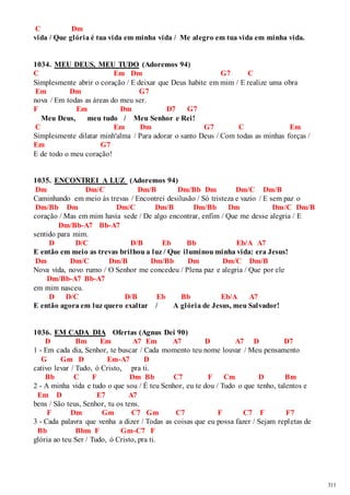311 
C Dm 
vida / Que glória é tua vida em minha vida / Me alegro em tua vida em minha vida. 
1034. MEU DEUS, MEU TUDO (Adoremos 94) 
C Em Dm G7 C 
Simplesmente abrir o coração / E deixar que Deus habite em mim / E realize uma obra 
Em Dm G7 
nova / Em todas as áreas do meu ser. 
F Em Dm D7 G7 
Meu Deus, meu tudo / Meu Senhor e Rei! 
C Em Dm G7 C Em 
Simplesmente dilatar minh'alma / Para adorar o santo Deus / Com todas as minhas forças / 
Em G7 
E de todo o meu coração! 
1035. ENCONTREI A LUZ (Adoremos 94) 
Dm Dm/C Dm/B Dm/Bb Dm Dm/C Dm/B 
Caminhando em meio às trevas / Encontrei desilusão / Só tristeza e vazio / E sem paz o 
Dm/Bb Dm Dm/C Dm/B Dm/Bb Dm Dm/C Dm/B 
coração / Mas em mim havia sede / De algo encontrar, enfim / Que me desse alegria / E 
Dm/Bb-A7 Bb-A7 
sentido para mim. 
D D/C D/B Eb Bb Eb/A A7 
E então em meio as trevas brilhou a luz / Que iluminou minha vida: era Jesus! 
Dm Dm/C Dm/B Dm/Bb Dm Dm/C Dm/B 
Nova vida, novo rumo / O Senhor me concedeu / Plena paz e alegria / Que por ele 
Dm/Bb-A7 Bb-A7 
em mim nasceu. 
D D/C D/B Eb Bb Eb/A A7 
E então agora em luz quero exaltar / A glória de Jesus, meu Salvador! 
1036. EM CADA DIA Ofertas (Agnus Dei 90) 
D Bm Em A7 Em A7 D A7 D D7 
1 - Em cada dia, Senhor, te buscar / Cada momento teu nome louvar / Meu pensamento 
G Gm D Em-A7 D 
cativo levar / Tudo, ó Cristo, pra ti. 
Bb C F Dm Bb C7 F Cm D Bm 
2 - A minha vida e tudo o que sou / É teu Senhor, eu te dou / Tudo o que tenho, talentos e 
Em D E7 A7 
bens / São teus, Senhor, tu os tens. 
F Dm Gm C7 Gm C7 F C7 F F7 
3 - Cada palavra que venha a dizer / Todas as coisas que eu possa fazer / Sejam repletas de 
Bb Bbm F Gm-C7 F 
glória ao teu Ser / Tudo, ó Cristo, pra ti. 
 