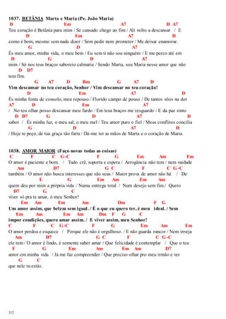 1037. BETÂNIA Marta e Maria (Pe. João Maria) 
D Em A7 D A7 
Teu coração é Betânia para mim / Se cansado chego ao fim / Ali volto a descansar / E 
312 
D Em A7 D 
como é bom, mesmo sem nada dizer / Sem pedir nem prometer / Me deixar enamorar. 
G D A7 
És meu amor, minha vida, o meu bem / Eu sem ti não sou ninguém / E me perco até em 
D G D A7 
mim / Só nos teus braços saboreio calmaria / Sendo Marta, sou Maria nesse amor que não 
D D7 
tem fim. 
G A7 D Bm G A7 D 
Vim descansar no teu coração, Senhor / Vim descansar no teu coração! 
D Em A7 D 
És minha fonte de consolo, meu repouso / Florido campo de pouso / De tantos vôos na dor 
A7 D Em A7 
/ No teu olhar posso descansar meu fardo / Em teus braços me resguardo / E da paz sinto 
D D7 G D A7 D 
sabor / És minha luz, o meu sal, o meu mel / Teu amor puro e fiel / Meus conflitos concilia 
G D A7 D 
/ Hoje te peço, de tua graça tão farta / Dá-me ter as mãos de Marta e o coração de Maria. 
1038. AMOR MAIOR (Faço novas todas as coisas) 
C F C G-C F G Em Am Em 
O amor é paciente e bom. / Tudo crê, suporta e espera / Arrogância não tem / nem vaidade 
Am D7 G C F C G-C 
também / O amor não busca interesses que são seus / Maior prova de amor não há / De 
E G Em Am Em Am 
quem deu por mim a própria vida / Numa entrega total / Num desejo sem fim./ Quero 
D7 G C 
viver só pra te amar, ó meu Senhor! 
Em Am Em Am Dm F G 
Um amor assim, que beleza sem igual. / É o que eu quero ter, é meu ideal. / Sem 
Em Am Em Am Dm F G C 
impor condições, quero amar assim. / E viver assim, meu Senhor! 
C F C G-C F G Em Am Em 
O amor perdoa e esquece / Porque ele não é orgulhoso. / E não guarda rancor / Nem inveja 
Am D7 G C F C G-C 
ele tem / O amor é lindo, é somente saber amar / Que felicidade é contemplar / Que o teu 
F G Em Am Em Am D7 
amor em minha vida / Já me faz compreender / Que preciso olhar pro meu irmão e ver 
G C 
que nele tu estás. 
 