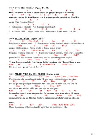 313 
1039. ORAI SEM CESSAR (Agnus Dei 95) 
E A E A E A 
Orai sem cessar, em todas as circunstâncias dai graças / Porque esta é a vosso 
E B7 E A E A E B7 E 
respeito a vontade de Deus / Porque esta é a vosso respeito a vontade de Deus / Em 
A E A 
Jesus Cristo (em Jesus Cristo) 
A E A E A 
1 - Não extingais o Espírito / Não desprezeis as profecias! 
A E A E A B7 E A 
2 - Examinai tudo, abraçai o que é bom / Guardai-vos de toda a espécie de mal! 
1040. TE AMO DEUS (Agnus Dei 95) 
A C# F#m G-A7 D Bm E7 C# 
Porque criaste a terra e o mar / Porque no céu puseste estrelas a brilhar / Porque criaste os 
F#m D Bm E7 D-E7 
campos e tantos animais / Porque criaste as flores e as aves a voar. 
A C# F#m G-A7 D Bm E7 C# 
Porque do pó criaste o meu ser / E com amor sopraste em mim, o meu viver / E quando o 
F#m D Bm E7 D-E7 
pecado fez de ti eu me afastar / Mandaste o teu Filho ao mundo para me resgatar. 
A F#m C#m D E7 A 
Te amo Deus, te amo Pai / És a vida que habita em minha vida / Te amo Deus, te amo 
F#m D E7 A F#m-D-E7-A Final D-A 
Pai, e por isso é que eu vivo a te louvar! 
1041. MINHA VIDA EM TEU ALTAR (Restauração) 
E B7 A G# A7+ G#m C#m G#m C#m 
Coloco minha vida prostrada em teu altar / E tudo o que espero entrego em tuas mãos / 
D7+ A7+ D7+ A7+ F#m B7 D 
Pois sei que nada posso por mim mesmo fazer / Oh! Vem ser minha vida, oh! Vem ser 
C#m A G#m A G#m C#7 
meu querer! Oh! Vem ser minha vida, oh! Vem ser meu querer! 
C#7 D C#7 D C#7 D E7 A A7 
Passarinhos voam sem ter preocupação / E a natureza louva a tua criação / E eu que 
D B7 E Eb G#m C#7 F#7 
em Jesus tornei-me um filho teu, Senhor / Nada me deixará faltar com tua mão a me 
guiar. 
F#m B7 E7+ A7+ F#m G#7 C#m (C#7) 
Quero depender de ti / Preciso depender de ti / Pois em ti encontrei... vida! 
 