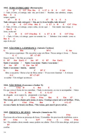 1042. TUDO ENTREGAREI (Restauração) 
314 
A D E C#7 F#m Bm E A E7 A D E C#7 F#m 
1 - Tudo, ó Cristo, a ti entrego, tudo sim, por ti darei / Resoluto, mas submisso, sempre, 
Bm E A 
sempre seguirei. 
A7 D E A E A A7 D A E A 
Tudo entregarei, tudo entregarei / Sim, por ti, Jesus bendito, tudo deixarei! 
A D E C#7 F#m Bm E A E7 A D E C#7 F#m 
2 - Tudo, ó Cristo, a ti entrego, corpo e alma, eis-me aqui / Este mundo mau renego, ó 
Bm E A 
Jesus, aceita-me! 
A D E C#7 F#m Bm E A E7 A D E C#7 F#m 
3 - Tudo, ó Cristo, a ti entrego, quero ser somente teu / Submisso à tua vontade como os 
Bm E A 
anjos lá do céu! 
1043. NÃO PERCA A ESPERANÇA (Antonio Cardoso) 
G Bm C D7 C G Am 
Não perca a esperança / De encontrar a paz em Deus / Nosso amigo é Jesus / Nossa 
G C D7 C7-D7 
força é Jesus / Ele fala ao coração. 
G B7 Em Em/G C Am D7 G B7 Em Em/G 
Santo é seu nome / Santo é seu nome / Santo é seu nome / 
C Am D7 G Em Am D7 
Santo é seu nome / Amém, amém! 
G Bm C D7 C G Am 
Abra a sua porta / Deixe a luz de Deus entrar / O seu rosto iluminar / A tristeza 
G C D7 C7-D7 
se acabar / Um milagre acontecer. 
1044. NÃO TEMAS (Louvemos o Senhor X) 
A C#m D A Bm E A 
Eis que estou à frente do teu caminhar, / Nada te atormente, eu vou te acompanhar. / Antes 
C#m D A Bm E A G-A7 
da chegada eu te espero lá, preparando o teu lugar. 
D E C#m F#m Bm E Em A7 
Não temas, pois te chamo pelo nome, és meu, / Contigo estarei até o sol brilhar. / Pois, 
D E C#m F#m Bm E A G-A7 
eu sou o Santo de Israel, teu Deus, / Não temas, pois morri pra te salvar. 
1045. PRESENÇA DE JESUS Adoração (Anuncia-me 91) 
E A Am F#m 
Preciosas são as horas na presença de Jesus / Comunhão tão preciosa da minh'alma com a 
B7 C#m A G#7 C#m A C#m F#m 
luz / Os cuidados deste mundo nunca podem me abalar / Pois é Ele meu abrigo, nele posso 
B7 
confiar. 
 