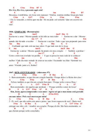 315 
E C#m F#m B7 E 
Ele vive, Ele vive, e presente aqui está! 
E A Am F#m B7 
Descansa, ó minh'alma, em Jesus vem repousar / Vitaliza, reanima minhas forças pra lutar 
C#m A G#7 C#m A C#m F#m 
/ Ele é o vencedor, a vitória quer me dar / Só me pede: crê somente / Que em socorro ele 
B7 
virá! 
1046. ENSINA-ME (Restauração) 
Am Am/C Am/F Dm G 
Ensina-me a amar / Mesmo quando só há ódio ao meu redor / Ensina-me a dar / Mesmo 
E Am C7 F G Em 
quando não há nada a receber / Ensina-me a aceitar / Tudo o que tens preparado para mim 
Am Dm G Dm G C 
/ Confiando que tudo está nas tuas mãos / E que tudo vem de ti, Jesus 
E Am Am/G Am/F Dm G 
Ensina-me a adorar / Mesmo quando há pranto em meu coração / Também a perdoar / 
E Am C7 F E 
Como a mim tens revelado teu perdão / E que eu possa ter mais sede de te conhecer 
Am F C Dm 
melhor / Cada dia mais vontade de estar ao teu redor / Escutando teu falar / Sentindo teu 
F G C 
amor / Vivendo junto a ti, Senhor! 
1047. BEM-AVENTURADOS (Adoremos 97) 
A C#m F#m A7 D Bm E 
1 - Bem-aventurados os que têm um coração humilde / Porque deles é o Reino dos céus / 
A C#m F#m A7 D Bm E 
Felizes também os que têm um coração bem puro / Porque verão o nosso Deus / 
D E A C#7 F#m D E A A7 
Bem-aventurados são aqueles que perdoam / Porque sentirão o amor de Jesus! 
D E A C#7 F#m A7 D E A F#m 
Sim, Jesus, agora compreendo o seu amor / Agora sei que o meu nome está gravado 
D E A (F#m-D-E) 
em suas mãos / Pois você morreu por mim! 
A C#m F#m A D Bm E A C#m 
2 - Ei, você, que não sentiu este amor e pensa / que Jesus esqueceu de você / Basta você 
F#m A D Bm E D E A C#7 F#m A7 
entregar sua vida e ele / invadirá seu coração / Porque ele diz: São bem-aventurados os 
D E A C7 
que choram porque serão consolados. 
 