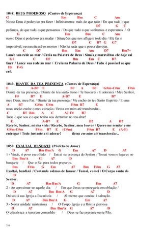 1048. DEUS PODEROSO (Cantos de Esperança) 
G Em Bm C Am 
Nosso Deus é poderoso pra fazer / Infinitamente mais do que tudo / Do que tudo o que 
316 
D7 G C 
pedimos, do que tudo o que pensamos / Do que tudo o que sonhamos e esperamos / O 
G Em Bm C Am 
nosso Deus é poderoso pra mudar / Situações que nos afligem todo dia / Ele faz o 
D7 C D7 G G7 
impossível, ressuscita até os mortos / Não há nada que o possa derrotar. 
C D7 Bm Em Am D7 Dm7+ 
Lance sua rede ao mar / Creia na Palavra de Deus / Sinais e maravilhas ele hoje vai 
G7 C D7 Bm Em C D7 
fazer / Lance sua rede ao mar / Creia na Palavra de Deus / Tudo é possível ao que 
Eb F-G 
crê. 
1049. DIANTE DA TUA PRESENÇA (Cantos de Esperança) 
E A-B7 E B7 A B7 G#m-C#m F#m 
Diante da tua presença / Diante do teu santo trono / Te buscarei / E adorarei / Meu Senhor, 
F# B7 E A-B7 E B7 
meu Deus, meu Pai. / Diante da tua presença / Me encho do teu Santo Espírito / E uma 
A B7 G#m C#m F#m B7 E 
nova unção enche o meu coração / Brota em mim até transbordar... 
C D7 Bm A C A7 F# B7 
Tudo o que sou e o que tenho vou derramar no teu altar! 
E A-B7 E B7 A B7 
Recebe, Senhor, minha vida / Recebe, Senhor, meu louvor / Quero me render e me 
G#m-C#m F#m B7 E (C#m) F#m B7 E (A-E) 
entregar / Todo instante a ti adorar! Brota em mim até transbordar... 
1050. EXALTAI, BENDIZEI (Profeta do Amor) 
D A7 Bm Bm/A G Em A7 D A7 
1 - Vinde, ó povo escolhido / Entrai na presença do Senhor / Tomai vossos lugares no 
Bm Bm/A G A7 D 
banquete / Que o Rei para todos preparou. 
Bm F#m G Em A7 Bm F#m G A7 
Exaltai, bendizei / Cantando salmos de louvor / Tomai, comei / O Corpo santo do 
D 
Senhor. 
D A7 Bm Bm/A G Em A7 
2 - Ao aproximar-se aquele dia / Em que Jesus se entregaria em oblação / 
D A7 Bm Bm/A G A7 D 
Deixou à sua Igreja a Eucaristia / Alimento que conduz à salvação. 
D A7 Bm Bm/A G Em A7 
3 - Nesta unidade misteriosa / O Corpo Igreja e a Hóstia gloriosa 
D A7 Bm Bm/A G A7 D 
O céu abraça a terra em comunhão / Deus se faz presente neste Pão. 
 