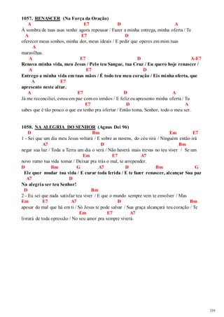 319 
1057. RENASCER (Na Força da Oração) 
A E7 D A 
À sombra de tuas asas venho agora repousar / Fazer a minha entrega, minha oferta / Te 
A E7 D 
oferecer meus sonhos, minha dor, meus ideais / E pedir que operes em mim tuas 
A 
maravilhas. 
A E7 D A-E7 
Renova minha vida, meu Jesus / Pelo teu Sangue, tua Cruz / Eu quero hoje renascer / 
A E7 D 
Entrego a minha vida em tuas mãos / É todo teu meu coração / Eis minha oferta, que 
A E7 
apresento neste altar. 
A E7 D A 
Já me reconciliei, estou em paz com os irmãos / E feliz eu apresento minha oferta / Tu 
E7 D A 
sabes que é tão pouco o que eu tenho pra ofertar / Então toma, Senhor, todo o meu ser. 
1058. NA ALEGRIA DO SENHOR (Agnus Dei 96) 
D Bm Em E7 
1 - Sei que um dia meu Jesus voltará / E sobre as nuvens, do céu virá / Ninguém então irá 
A7 D Bm 
negar sua luz / Toda a Terra um dia o verá / Não haverá mais trevas no teu viver / Se um 
Em E7 A7 
novo rumo tua vida tomar / Deixar pra trás o mal, te arrepender. 
D Bm G A7 D Bm G 
Ele quer mudar tua vida / E curar toda ferida / E te fazer renascer, alcançar Sua paz 
A7 D 
Na alegria ser teu Senhor! 
D Bm 
2 - Eu sei que nada satisfaz teu viver / E que o mundo sempre vem te envolver / Mas 
Em E7 A7 D Bm 
apesar do mal que há em ti / Só Jesus te pode salvar / Sua graça alcançará teu coração / Te 
Em E7 A7 
livrará de toda opressão / No seu amor pra sempre viverá. 
 
