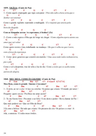 1059. VIGÍLIA (Canto de Paz) 
C C7 F G C C7 F 
1 - Como aquele empregado que vigia sem parar / Pois não sabe a hora certa que o 
320 
G C 
Senhor vai retornar 
C7 F G C C7 F 
Como o guarda vigilante esperando a madrugada / E o viajante que anseia pela 
G C 
hora da chegada. 
C7 F G C 
Com as lâmpadas acesas / te esperamos, ó Senhor! (2x) 
C7 F G C C7 F 
2 - Como a mãe espera o filho que de longe vai chegar / Como alguém espera atento seu 
G C 
amor que vai voltar 
C7 F G C C7 F 
Como quem resiste e luta, trabalhando na mudança / Do que é velho no que é novo, 
G C 
com a força da esperança. 
C7 F G C C7 F G 
3. Como povo generoso que constrói em mutirão / Uma casa onde todos tenham terra, 
C 
paz e pão 
C7 F G C C7 F 
Como o sol a despontar, traz de volta a luz do dia / Como a noite que se acaba numa 
G C 
aurora de alegria. 
1060. MEU DEUS, COMO ÉS GRANDE! (Canto de Paz) 
F Gm F Dm G7 C7 F-Gm-F G7-C7-G 
Meu Deus, como és grande / Imenso é teu amor! 
F Dm C A7 Dm G7 C7 
1 - À noite, ao ver o céu / A lua e as estrelas / Eu penso que criaste / O mundo por amor / 
A7 Dm G7 C7 
Pergunto: quem sou eu / Pra Deus me amar assim? 
F Dm C A7 Dm G7 C7 
2 - Tu me fizeste livre / Pra amar e ser feliz / E me deste o poder / De te chamar de Pai: / 
A7 Dm G7 C7 
Que mais poderei ser / Que ser filho de Deus? 
F Dm C A7 Dm G7 C7 
3.Eu amo a beleza / De tudo que criaste / Os pássaros do céu / Os peixes e o mar / A 
A7 Dm G7 C7 
vida, a natureza / E todos meus irmãos. 
 